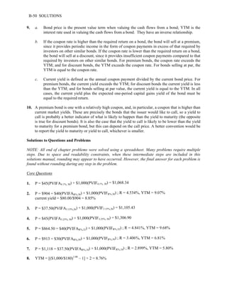 B-50 SOLUTIONS 
9. a. Bond price is the present value term when valuing the cash flows from a bond; YTM is the 
interest rate used in valuing the cash flows from a bond. They have an inverse relationship. 
b. If the coupon rate is higher than the required return on a bond, the bond will sell at a premium, 
since it provides periodic income in the form of coupon payments in excess of that required by 
investors on other similar bonds. If the coupon rate is lower than the required return on a bond, 
the bond will sell at a discount, since it provides insufficient coupon payments compared to that 
required by investors on other similar bonds. For premium bonds, the coupon rate exceeds the 
YTM; and for discount bonds, the YTM exceeds the coupon rate. For bonds selling at par, the 
YTM is equal to the coupon rate. 
c. Current yield is defined as the annual coupon payment divided by the current bond price. For 
premium bonds, the current yield exceeds the YTM; for discount bonds the current yield is less 
than the YTM; and for bonds selling at par value, the current yield is equal to the YTM. In all 
cases, the current yield plus the expected one-period capital gains yield of the bond must be 
equal to the required return. 
10. A premium bond is one with a relatively high coupon, and, in particular, a coupon that is higher than 
current market yields. These are precisely the bonds that the issuer would like to call, so a yield to 
call is probably a better indicator of what is likely to happen than the yield to maturity (the opposite 
is true for discount bonds). It is also the case that the yield to call is likely to be lower than the yield 
to maturity for a premium bond, but this can depend on the call price. A better convention would be 
to report the yield to maturity or yield to call, whichever is smaller. 
Solutions to Questions and Problems 
NOTE: All end of chapter problems were solved using a spreadsheet. Many problems require multiple 
steps. Due to space and readability constraints, when these intermediate steps are included in this 
solutions manual, rounding may appear to have occurred. However, the final answer for each problem is 
found without rounding during any step in the problem. 
Core Questions 
1. P = $45(PVIFA4.1%, 30) + $1,000(PVIF4.1%, 30) = $1,068.34 
2. P = $904 = $40(PVIFAR%,38) + $1,000(PVIFR%,38) ; R = 4.534%, YTM = 9.07% 
current yield = $80.00/$904 = 8.85% 
3. P = $37.50(PVIFA3.15%,26) + $1,000(PVIF3.15%,26) = $1,105.43 
4. P = $45(PVIFA3.25%, 50) + $1,000(PVIF3.25%, 50) = $1,306.90 
5. P = $864.50 = $40(PVIFAR%,32) + $1,000(PVIFR%,32) ; R = 4.841%, YTM = 9.68% 
6. P = $913 = $30(PVIFAR%,39) + $1,000(PVIFR%,39) ; R = 3.406%, YTM = 6.81% 
7. P = $1,118 = $37.50(PVIFAR%,18) + $1,000(PVIFR%,18) ; R = 2.899%, YTM = 5.80% 
8. YTM = [($1,000/$180)1/40 – 1] × 2 = 8.76% 
 