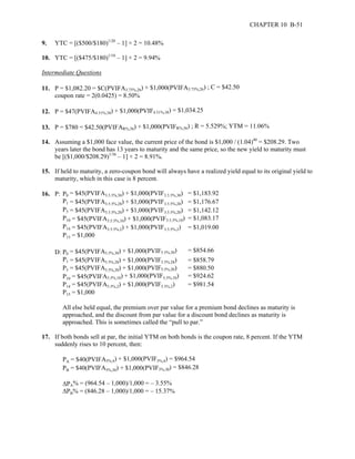 CHAPTER 10 B-51 
9. YTC = [($500/$180)1/20 – 1] × 2 = 10.48% 
10. YTC = [($475/$180)1/10 – 1] × 2 = 9.94% 
Intermediate Questions 
11. P = $1,082.20 = $C(PVIFA3.75%,26) + $1,000(PVIFA3.75%,26) ; C = $42.50 
coupon rate = 2(0.0425) = 8.50% 
12. P = $47(PVIFA4.51%,38) + $1,000(PVIF4.51%,38) = $1,034.25 
13. P = $780 = $42.50(PVIFAR%,56) + $1,000(PVIFR%,56) ; R = 5.529%; YTM = 11.06% 
14. Assuming a $1,000 face value, the current price of the bond is $1,000 / (1.04)40 = $208.29. Two 
years later the bond has 13 years to maturity and the same price, so the new yield to maturity must 
be [($1,000/$208.29)1/36 – 1] × 2 = 8.91%. 
15. If held to maturity, a zero-coupon bond will always have a realized yield equal to its original yield to 
maturity, which in this case is 8 percent. 
16. P: P0 = $45(PVIFA3.5.5%,30) + $1,000(PVIF3.5.5%,30) = $1,183.92 
P1 
= $45(PVIFA3.5.5%,28) + $1,000(PVIF3.5.5%,28) = $1,176.67 
P5 
= $45(PVIFA3.5.5%,20) + $1,000(PVIF3.5.5%,20) = $1,142.12 
P10 = $45(PVIFA3.5.5%,10) + $1,000(PVIF3.5.5%,10) = $1,083.17 
P14 = $45(PVIFA3.5.5%,2) + $1,000(PVIF3.5.5%,2) = $1,019.00 
P15 = $1,000 
D: P0 = $45(PVIFA5.5%,30) + $1,000(PVIF5.5%,30) = $854.66 
P1 
= $45(PVIFA5.5%,28) + $1,000(PVIF5.5%,28) = $858.79 
= $45(PVIFA5.5%,20) + $1,000(PVIF5.5%,20) = $880.50 
P10 = $45(PVIFA5.5%,10) + $1,000(PVIF5.5%,10) = $924.62 
P14 = $45(PVIFA5.5%,2) + $1,000(PVIF5.5%,2) = $981.54 
P15 = $1,000 
All else held equal, the premium over par value for a premium bond declines as maturity is 
approached, and the discount from par value for a discount bond declines as maturity is 
approached. This is sometimes called the “pull to par.” 
P5 
17. If both bonds sell at par, the initial YTM on both bonds is the coupon rate, 8 percent. If the YTM 
suddenly rises to 10 percent, then: 
= $40(PVIFA5%,4) + $1,000(PVIF5%,4) = $964.54 
PA 
= $40(PVIFA5%,30) + $1,000(PVIF5%,30) = $846.28 
ΔPA% = (964.54 – 1,000)/1,000 = – 3.55% 
ΔPB% = (846.28 – 1,000)/1,000 = – 15.37% 
PB 
 