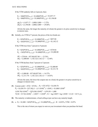 B-52 SOLUTIONS 
If the YTM suddenly falls to 6 percent, then: 
= $40(PVIFA3%,4) + $1,000(PVIF3%,4) = $1,037.17 
PA 
PB 
= $40(PVIFA3%,30) + $1,000(PVIF3%,30) = $1,196.00 
ΔPA% = (1,037.17 – 1,000)/1,000 = + 3.72% 
ΔPB% = (1,196.00 – 1,000)/1,000 = + 29.60% 
All else the same, the longer the maturity of a bond, the greater is its price sensitivity to changes 
in interest rates. 
18. Initially, at a YTM of 7 percent, the prices of the two bonds are: 
= $25(PVIFA3.5%,20) + $1,000(PVIF3.5%,20) = $857.88 
PJ 
= $45(PVIFA3.5%,20) + $1,000(PVIF3.5%,20) = $1,142.12 
PK 
If the YTM rises from 7 percent to 9 percent: 
PJ 
= $25(PVIFA4.5%,20) + $1,000(PVIF4.5%,20) = $739.84 
= $45(PVIFA4.5%,20) + $1,000(PVIF4.5%,20) = $1,000.00 
PK 
ΔPJ = (739.84 – 857.88)/857.88 = – 13.76% 
ΔPK = (1,000.00 – 1,142.12)/1,142.12 = – 12.44% 
If the YTM declines from 7 percent to 5 percent: 
PJ 
= $25(PVIFA2.5%,20) + $1,000(PVIF2.5%,20) = $1,000.00 
= $45(PVIFA2.5%,20) + $1,000(PVIF2.5%,20) = $1,311.78 
ΔPJ = (1,000.00 – 857.88)/857.88 = + 16.57% 
ΔPK = (1,311.78 – 1,142.12)/1,142.12 = + 14.85% 
All else the same, the lower the coupon rate on a bond, the greater is its price sensitivity to 
changes in interest rates. 
PK 
19. Current yield = .0722 = $75/P0 ; P0 = $75/.0722 = $1,038.78 
P0 = $1,038.78 = $37.50[ (1 – (1/1.0349)N ) / .0349 ] + $1,000/1.0349N 
1,038.78(1.0349)N = 1074.50(1.0349)N – 1,074.50 + 1,000 
74.50 = 35.72(1.0349)N ; 2.0857 = 1.0349N ; N = log 2.0857 / log 1.0349 = 21.43 = 10.71 yrs. 
20. The maturity is indeterminate; a bond selling at par can have any maturity length. 
21. a. P0 = $1,080 = $45(PVIFAR%,30) + $1,000(PVIFR%,30) ; R = 4.035%, YTM = 8.07% 
This is the rate of return you expect to earn on your investment when you purchase the bond. 
 