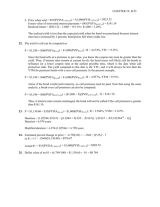 CHAPTER 10 B-53 
b. Price when sold = $45(PVIFA3.035%,26) + $1,000(PVIF3.035%,26) = $923.32 
Future value of reinvested interest payments = $45(FVIFA4.035%,4) = $191.19 
Realized return = ($923.32 – 1,080 + 191.19) / $1,080 = 3.20% 
The realized yield is less than the expected yield when the bond was purchased because interest 
rates have increased by 2 percent; bond prices fall when yields rise. 
22. The yield to call can be computed as: 
P = $1,180 = $60(PVIFAR%,30) + $1,080(PVIFR%,30) ; R = 4.674%, YTC = 9.35% 
Since the bond sells at a premium to par value, you know the coupon rate must be greater than the 
yield. Thus, if interest rates remain at current levels, the bond issuer will likely call the bonds to 
refinance (at a lower coupon rate) at the earliest possible time, which is the date when call 
protection ends. The yield computed to this date is the YTC, and it will always be less than the 
YTM for premium bonds with a zero call premium. In the present example, 
P = $1,180 = $60(PVIFAR%,40) + $1,000(PVIFR%,40) ; R = 4.957%, YTM = 9.91% 
where if the bond is held until maturity, no call premium must be paid. Note that using the same 
analysis, a break-even call premium can also be computed: 
P = $1,180 = $60(PVIFA4.957%,30) + ($1,000 + X)(PVIF4.957%,30) ; X = $161.10 
Thus, if interest rates remain unchanged, the bond will not be called if the call premium is greater 
than $161.10. 
23. P = $1,130.60 = $35(PVIFAR%,18) + $1,000(PVIFR%,18) ; R = 2.584%, YTM = 5.167% 
Duration = (1.02584/.05167) – [(1.0284 + 9(.035 – .05167)) / (.05167 + .07(1.0258418 – 1))] 
Duration = 6.974 years 
Modified duration = 6.974/(1.02584) = 6.799 years 
24. Estimated percent change in price = –6.799(.02) = –.1360 = (P1/P0) – 1 
so P1 = (1 – .1360)($1,130.60) = $976.87 
Actual P1 = $35(PVIFA2.584%,18) + $1,000(PVIF2.584%,18) = $988.74 
25. Dollar value of an 01 = (6.799/100) × $1,130.60 × .01 = $0.769 
 