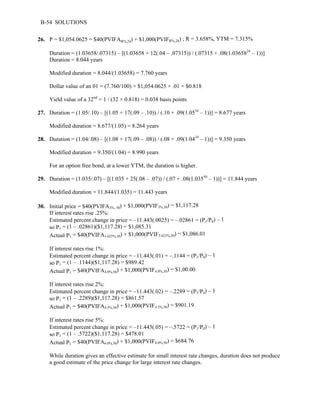 B-54 SOLUTIONS 
26. P = $1,054.0625 = $40(PVIFAR%,24) + $1,000(PVIFR%,24) ; R = 3.658%, YTM = 7.315% 
Duration = (1.03658/.07315) – [(1.03658 + 12(.04 – .07315)) / (.07315 + .08(1.0365824 – 1))] 
Duration = 8.044 years 
Modified duration = 8.044/(1.03658) = 7.760 years 
Dollar value of an 01 = (7.760/100) × $1,054.0625 × .01 = $0.818 
Yield value of a 32nd = 1 / (32 × 0.818) = 0.038 basis points 
27. Duration = (1.05/.10) – [(1.05 + 17(.09 – .10)) / (.10 + .09(1.0534 – 1))] = 8.677 years 
Modified duration = 8.677/(1.05) = 8.264 years 
28. Duration = (1.04/.08) – [(1.08 + 17(.09 – .08)) / (.08 + .09(1.0434 – 1))] = 9.350 years 
Modified duration = 9.350/(1.04) = 8.990 years 
For an option free bond, at a lower YTM, the duration is higher. 
29. Duration = (1.035/.07) – [(1.035 + 25(.08 – .07)) / (.07 + .08(1.03550 – 1))] = 11.844 years 
Modified duration = 11.844/(1.035) = 11.443 years 
30. Initial price = $40(PVIFA3%, 50) + $1,000(PVIF3%,50) = $1,117.28 
If interest rates rise .25%: 
Estimated percent change in price = –11.443(.0025) = –.02861 = (P1/P0) – 1 
so P1 = (1 – .02861)($1,117.28) = $1,085.31 
Actual P1 = $40(PVIFA3.625%,50) + $1,000(PVIF3.625%,50) = $1,086.01 
If interest rates rise 1%: 
Estimated percent change in price = –11.443(.01) = –.1144 = (P1/P0) – 1 
so P1 = (1 – .1144)($1,117.28) = $989.42 
Actual P1 = $40(PVIFA4.0%,50) + $1,000(PVIF4.0%,50) = $1,00.00 
If interest rates rise 2%: 
Estimated percent change in price = –11.443(.02) = –.2289 = (P1/P0) – 1 
so P1 = (1 – .2289)($1,117.28) = $861.57 
Actual P1 = $40(PVIFA4.5%,50) + $1,000(PVIF4.5%,50) = $901.19 
If interest rates rise 5%: 
Estimated percent change in price = –11.443(.05) = –.5722 = (P1/P0) – 1 
so P1 = (1 – .5722)($1,117.28) = $478.01 
Actual P1 = $40(PVIFA6.0%,50) + $1,000(PVIF6.0%,50) = $684.76 
While duration gives an effective estimate for small interest rate changes, duration does not produce 
a good estimate of the price change for large interest rate changes. 
 
