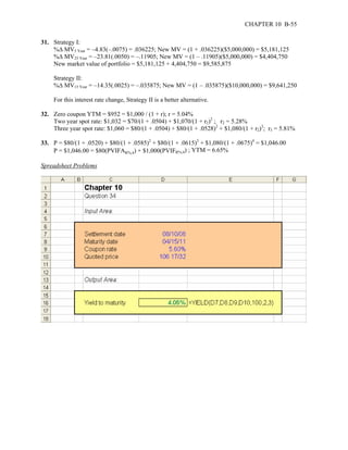 CHAPTER 10 B-55 
31. Strategy I: 
%Δ MV5 Year = –4.83(–.0075) = .036225; New MV = (1 + .036225)($5,000,000) = $5,181,125 
%Δ MV25 Year = –23.81(.0050) = –.11905; New MV = (1 – .11905)($5,000,000) = $4,404,750 
New market value of portfolio = $5,181,125 + 4,404,750 = $9,585,875 
Strategy II: 
%Δ MV15 Year = –14.35(.0025) = –.035875; New MV = (1 – .035875)($10,000,000) = $9,641,250 
For this interest rate change, Strategy II is a better alternative. 
32. Zero coupon YTM = $952 = $1,000 / (1 + r); r = 5.04% 
Two year spot rate: $1,032 = $70/(1 + .0504) + $1,070/(1 + r2)2 ; r2 = 5.28% 
Three year spot rate: $1,060 = $80/(1 + .0504) + $80/(1 + .0528)2 + $1,080/(1 + r2)3; r3 = 5.81% 
33. P = $80/(1 + .0520) + $80/(1 + .0585)2 + $80/(1 + .0615)3 + $1,080/(1 + .0675)4 = $1,046.00 
P = $1,046.00 = $80(PVIFAR%,4) + $1,000(PVIFR%,4) ; YTM = 6.65% 
Spreadsheet Problems 
 