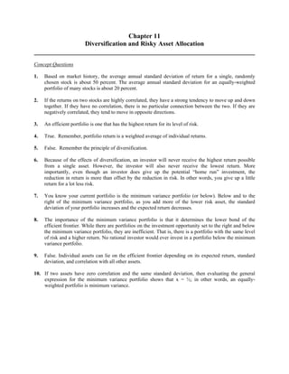 Chapter 11 
Diversification and Risky Asset Allocation 
Concept Questions 
1. Based on market history, the average annual standard deviation of return for a single, randomly 
chosen stock is about 50 percent. The average annual standard deviation for an equally-weighted 
portfolio of many stocks is about 20 percent. 
2. If the returns on two stocks are highly correlated, they have a strong tendency to move up and down 
together. If they have no correlation, there is no particular connection between the two. If they are 
negatively correlated, they tend to move in opposite directions. 
3. An efficient portfolio is one that has the highest return for its level of risk. 
4. True. Remember, portfolio return is a weighted average of individual returns. 
5. False. Remember the principle of diversification. 
6. Because of the effects of diversification, an investor will never receive the highest return possible 
from a single asset. However, the investor will also never receive the lowest return. More 
importantly, even though an investor does give up the potential “home run” investment, the 
reduction in return is more than offset by the reduction in risk. In other words, you give up a little 
return for a lot less risk. 
7. You know your current portfolio is the minimum variance portfolio (or below). Below and to the 
right of the minimum variance portfolio, as you add more of the lower risk asset, the standard 
deviation of your portfolio increases and the expected return decreases. 
8. The importance of the minimum variance portfolio is that it determines the lower bond of the 
efficient frontier. While there are portfolios on the investment opportunity set to the right and below 
the minimum variance portfolio, they are inefficient. That is, there is a portfolio with the same level 
of risk and a higher return. No rational investor would ever invest in a portfolio below the minimum 
variance portfolio. 
9. False. Individual assets can lie on the efficient frontier depending on its expected return, standard 
deviation, and correlation with all other assets. 
10. If two assets have zero correlation and the same standard deviation, then evaluating the general 
expression for the minimum variance portfolio shows that x = ½; in other words, an equally-weighted 
portfolio is minimum variance. 
 