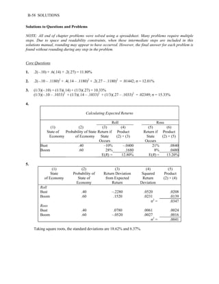 B-58 SOLUTIONS 
Solutions to Questions and Problems 
NOTE: All end of chapter problems were solved using a spreadsheet. Many problems require multiple 
steps. Due to space and readability constraints, when these intermediate steps are included in this 
solutions manual, rounding may appear to have occurred. However, the final answer for each problem is 
found without rounding during any step in the problem. 
Core Questions 
1. .2(–.10) + .6(.14) + .2(.27) = 11.80% 
2. .2(–.10 – .1180)2 + .4(.14 – .1180)2 + .2(.27 – .1180)2 = .01442; σ = 12.01% 
3. (1/3)(–.10) + (1/3)(.14) + (1/3)(.27) = 10.33% 
(1/3)(–.10 – .1033)2 + (1/3)(.14 – .1033)2 + (1/3)(.27 – .1033)2 = .02349; σ = 15.33% 
4. 
Calculating Expected Returns 
Roll Ross 
(1) 
State of 
Economy 
(2) 
Probability of State 
of Economy 
(3) 
Return if 
State 
Occurs 
(4) 
Product 
(2) × (3) 
(5) 
Return if 
State 
Occurs 
(6) 
Product 
(2) × (5) 
Bust .40 –10% –.0400 21% .0840 
Boom .60 28% .1680 8% .0480 
E(R) = 12.80% E(R) = 13.20% 
5. 
(1) 
State 
of Economy 
(2) 
Probability of 
State of 
Economy 
(3) 
Return Deviation 
from Expected 
Return 
(4) 
Squared 
Return 
Deviation 
(5) 
Product 
(2) × (4) 
Roll 
Bust .40 –.2280 .0520 .0208 
Boom .60 .1520 .0231 .0139 
σ2 = .0347 
Ross 
Bust .40 .0780 .0061 .0024 
Boom .60 –.0520 .0027 .0016 
σ2 = .0041 
Taking square roots, the standard deviations are 18.62% and 6.37%. 
 