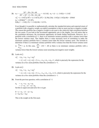 B-62 SOLUTIONS 
21. wJ = 
2 
.24 - .58 × .24 × 
.60 
2 2 
58 + .24 - 2 × .58 × .24 × 
.60 
. 
= –0.1142; wS = (1 – (–.1142)) = 1.1142 
σ 2 
= (–.11422)(.582) P + (1.11422)(.242) + 2(.58)(.24)(–.1142)(1.1142)(.60) = .05464 
σP = (.05464)1/2 = 23.38% 
E(RP) = –.1142(.15) + 1.1142(.06) = 8.31% 
Even thought it is possible to mathematically calculate the standard deviation and expected return of 
a portfolio with a negative weight, an explicit assumption is that no asset can have a negative weight. 
The reason this portfolio has a negative weight in one asset is the relatively high correlation between 
the two assets. If you look at the investment opportunity sets in the chapter, you will notice that as 
the correlation decreases, the investment opportunity set bends further backwards. However, for a 
portfolio with a correlation of +1, there is no minimum variance portfolio with a variance lower than 
the lowest variance asset. This implies there is some necessary level of correlation to make the 
minimum variance portfolio have a variance lower than the lowest variance asset. The formula to 
determine if there is a minimum variance portfolio with a variance less than the lowest variance asset 
σ 
is: 
min 
σ 
max 
> ρ. In this case, 
.24 = .414 < .60 so there is no minimum variance portfolio with a 
.58 
variance lower than the lowest variance asset assuming non-negative asset weights. 
22. Look at 2 
P σ : 
2 
P σ = (xA × σA + xB × σB)2 
2 
× σ 2 
+ 2 
× σ 2 
+ × × × σ × σ × A A 
B 
B 
, which is precisely the expression for the 
= x x 2 x A x B A B 1 
variance on a two–asset portfolio when the correlation is +1. 
23. Look at 2 
P σ : 
2 
P σ = (xA × σA – xB × σB)2 
2 
× σ 2 
+ 2 
× σ 2 
+ × × × σ × σ × A A 
B 
B 
, which is precisely the expression for the 
= x x 2 x A x B A B (-1) 
variance on a two–asset portfolio when the correlation is –1. 
24. From the previous question, with a correlation of –1: 
σp = xA × σA – xB × σB 
= x × σA – (1 – x) × σB 
Set this to equal zero and solve for x to get: 
0 = x × σA – (1 – x) × σB 
x = σB/ (σA + σB) 
This is the weight on the first asset. 
 