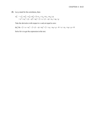 CHAPTER 11 B-63 
25. Let ρ stand for the correlation, then: 
σP 2 
= x 2 
× σ 2 
+ 2 
× σ 2 
+ × × × × × ρ 
A 
A 
x B 
B 
2 x A x B σA σB 2 + (1 – x)2 × σB 
= x2 × σA 
2 + 2 × x × (1 – x) × σA × σB × ρ 
Take the derivative with respect to x and set equal to zero: 
dσp 
2/dx = 2 × x × σA 
2 – 2 × (1 – x) × σB 
2 + 2 × σA × σB × ρ – 4 × x × σA × σB × ρ = 0 
Solve for x to get the expression in the text. 
 