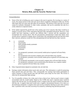 Chapter 12 
Return, Risk, and the Security Market Line 
Concept Questions 
1. Some of the risk in holding any asset is unique to the asset in question. By investing in a variety of 
assets, this unique portion of the total risk can be almost completely eliminated at little cost. On the 
other hand, there are some risks that affect all investments. This portion of the total risk of an asset 
cannot be costlessly eliminated. In other words, systematic risk can be controlled, but only by a 
costly reduction in expected returns. 
2. If the market expected the growth rate in the coming year to be 2 percent, then there would be no 
change in security prices if this expectation had been fully anticipated and priced. However, if the 
market had been expecting a growth rate different than 2 percent and the expectation was 
incorporated into security prices, then the government's announcement would most likely cause 
security prices in general to change; prices would drop if the anticipated growth rate had been more 
than 2 percent, and prices would rise if the anticipated growth rate had been less than 2 percent. 
3. a. systematic 
b. unsystematic 
c. both; probably mostly systematic 
d. unsystematic 
e. unsystematic 
f. systematic 
4. a. An unexpected, systematic event occurred; market prices in general will most likely 
decline. 
b. No unexpected event occurred; company price will most likely stay constant. 
c. No unexpected, systematic event occurred; market prices in general will most likely stay 
constant. 
d. An unexpected, unsystematic event occurred; company price will most likely decline. 
e. No unexpected, systematic event occurred unless the outcome was a surprise; market 
prices in general will most likely stay constant. 
5. False. Expected returns depend on systematic risk, not total risk. 
6. Earnings contain information about recent sales and costs. This information is useful for projecting 
future growth rates and cash flows. Thus, unexpectedly low earnings lead market participants to 
reduce estimates of future growth rates and cash flows; price drops are the result. The reverse is 
often true for unexpectedly high earnings. 
7. Yes. It is possible, in theory, for a risky asset to have a beta of zero. Such an asset’s return is simply 
uncorrelated with the overall market. Based on the CAPM, this asset’s expected return would be 
equal to the risk-free rate. It is also possible to have a negative beta; the return would be less than the 
risk-free rate. A negative beta asset would carry a negative risk premium because of its value as a 
diversification instrument. A negative beta asset can be created by shorting an asset with a positive 
beta. A portfolio with a zero beta can always be created by combining long and short positions. 
 