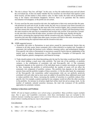 CHAPTER 12 B-65 
8. The rule is always “buy low, sell high.” In this case, we buy the undervalued asset and sell (short) 
the overvalued one. It does not matter whether the two securities are misvalued with regard to some 
third security; all that matters is their relative value. In other words, the trade will be profitable as 
long as the relative misvaluation disappears; however, there is no guarantee that the relative 
misvaluation will disappear, so the profits are not certain. 
9. If every asset has the same reward-to-risk ratio, the implication is that every asset provides the same 
risk premium for each unit of risk. In other words, the only way to increase your return (reward) is to 
accept more risk. Investors will only take more risk if the reward is higher, and a constant reward-to-risk 
ratio ensures this will happen. We would expect every asset in a liquid, well-functioning to have 
the same reward-to-risk ratio due to competition and investor risk aversion. If an asset has a reward-to- 
risk ratio that is lower than all other assets, investors will avoid that asset, thereby driving the 
price down, increasing the expected return and the reward-to-risk ratio. Similarly, if an asset has a 
reward-to-risk ratio that is higher than other assets, investors will flock to the asset, increasing the 
price, and decreasing the expected return and the reward-to-risk ratio. 
10. AIMR suggested answer: 
a. Systematic risk refers to fluctuations in asset prices caused by macroeconomic factors that are 
common to all risky assets; hence systematic risk is often referred to as market risk. Examples of 
systematic risk include the business cycle, inflation, monetary policy, and technological changes. 
Firm-specific risk refers to fluctuations in asset prices caused by factors that are independent of the 
market such as industry characteristics or firm characteristics. Examples of firm-specific risk 
include litigation, patents, management, and financial leverage. 
b. Trudy should explain to the client that picking only the top five best ideas would most likely result 
in the client holding a much more risky portfolio. The total risk of the portfolio, or portfolio 
variance, is the combination of systematic risk and firm-specific risk. i.) The systematic 
component depends on the sensitivity of the individual assets to market movements as measured 
by beta. Assuming the portfolio is well-diversified, the number of assets will not affect the 
systematic risk component of portfolio variance. The portfolio beta depends on the individual 
security betas and the portfolio weights of those securities. ii.) On the other hand, the components 
of the firm-specific risk (sometimes called nonsystematic risk) are not perfectly positively 
correlated with each other and as more asset are added to the portfolio those additional assets tend 
to reduce portfolio risk. Hence, increasing the number of securities in a portfolio reduces firm-specific 
risk. For example, a patent expiring for one company would not affect the other securities 
in the portfolio. An increase in oil prices might hurt airline stock but aid an energy stock. As the 
number of randomly selected securities increases, the total risk (variance) of the portfolio 
approaches its systematic variance. 
Solutions to Questions and Problems 
NOTE: All end of chapter problems were solved using a spreadsheet. Many problems require multiple 
steps. Due to space and readability constraints, when these intermediate steps are included in this 
solutions manual, rounding may appear to have occurred. However, the final answer for each problem is 
found without rounding during any step in the problem. 
Core Questions 
1. E(Ri) = .136 = .04 + .075βi ; βi = 1.28 
2. E(Ri) = .12 = .05 + (E(Rmkt) – .05)(.85); E(Rmkt) = .1324 
 