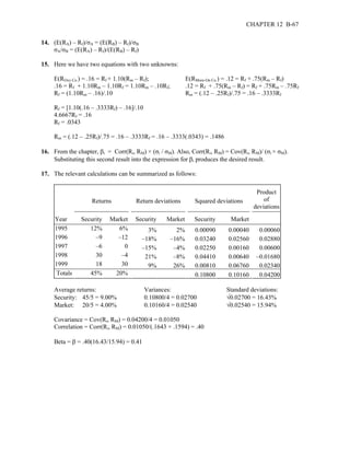 CHAPTER 12 B-67 
14. (E(RA) – Rf)/σA = (E(RB) – Rf)/σB 
σA/σB = (E(RA) – Rf)/(E(RB) – Rf) 
15. Here we have two equations with two unknowns: 
E(ROxy Co.) = .16 = Rf + 1.10(Rm – Rf); E(RMore-On Co.) = .12 = Rf + .75(Rm – Rf) 
.16 = Rf + 1.10Rm – 1.10Rf = 1.10Rm – .10Rf; .12 = Rf + .75(Rm – Rf) = Rf + .75Rm – .75Rf 
Rf = (1.10Rm – .16)/.10 Rm = (.12 – .25Rf)/.75 = .16 – .3333Rf 
Rf = [1.10(.16 – .3333Rf) – .16]/.10 
4.6667Rf = .16 
Rf = .0343 
Rm = (.12 – .25Rf)/.75 = .16 – .3333Rf = .16 – .3333(.0343) = .1486 
16. From the chapter, βi = Corr(Ri, RM) × (σi / σM). Also, Corr(Ri, RM) = Cov(Ri, RM)/ (σi × σM). 
Substituting this second result into the expression for βi produces the desired result. 
17. The relevant calculations can be summarized as follows: 
Returns 
Return deviations 
Squared deviations 
Product 
of 
deviations 
Year 
Security 
Market 
Security 
Market 
Security 
Market 
1995 12% 6% 3% 2% 0.00090 0.00040 0.00060 
1996 –9 –12 –18% –16% 0.03240 0.02560 0.02880 
1997 –6 0 –15% –4% 0.02250 0.00160 0.00600 
1998 30 –4 21% –8% 0.04410 0.00640 –0.01680 
1999 18 30 9% 26% 0.00810 0.06760 0.02340 
Totals 45% 20% 0.10800 0.10160 0.04200 
Average returns: Variances: Standard deviations: 
Security: 45/5 = 9.00% 0.10800/4 = 0.02700 √0.02700 = 16.43% 
Market: 20/5 = 4.00% 0.10160/4 = 0.02540 √0.02540 = 15.94% 
Covariance = Cov(Ri, RM) = 0.04200/4 = 0.01050 
Correlation = Corr(Ri, RM) = 0.01050/(.1643 × .1594) = .40 
Beta = β = .40(16.43/15.94) = 0.41 
 