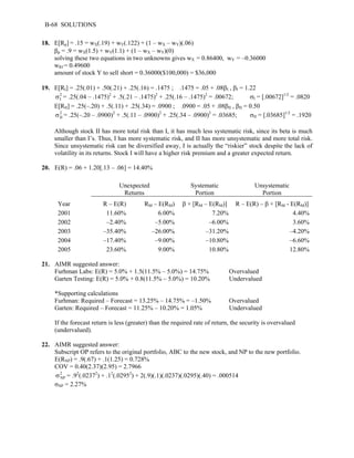 B-68 SOLUTIONS 
18. E[Rp] = .15 = wX(.19) + wY(.122) + (1 – wX – wY)(.06) 
βp = .9 = wX(1.5) + wY(1.1) + (1 – wX – wY)(0) 
solving these two equations in two unknowns gives wX = 0.86400, wY = –0.36000 
wRf = 0.49600 
amount of stock Y to sell short = 0.36000($100,000) = $36,000 
19. E[RI] = .25(.01) + .50(.21) + .25(.16) = .1475 ; .1475 = .05 + .08βI , βI = 1.22 
σ = .25(.04 – .1475)2 + .5(.21 – .1475)2 + .25(.16 – .1475)2 = .00672; σI = [.00672]1/2 = .0820 
E[RII] = .25(–.20) + .5(.11) + .25(.34) = .0900 ; .0900 = .05 + .08βII , βII = 0.50 
2I 
2 
II σ = .25(–.20 – .0900)2 + .5(.11 – .0900)2 + .25(.34 – .0900)2 = .03685; σII = [.03685]1/2 = .1920 
Although stock II has more total risk than I, it has much less systematic risk, since its beta is much 
smaller than I’s. Thus, I has more systematic risk, and II has more unsystematic and more total risk. 
Since unsystematic risk can be diversified away, I is actually the “riskier” stock despite the lack of 
volatility in its returns. Stock I will have a higher risk premium and a greater expected return. 
20. E(R) = .06 + 1.20[.13 – .06] = 14.40% 
Unexpected 
Returns 
Systematic 
Portion 
Unsystematic 
Portion 
Year R – E(R) RM – E(RM) β × [RM – E(RM)] R – E(R) – β × [RM - E(RM)] 
2001 11.60% 6.00% 7.20% 4.40% 
2002 –2.40% –5.00% –6.00% 3.60% 
2003 –35.40% –26.00% –31.20% –4.20% 
2004 –17.40% –9.00% –10.80% –6.60% 
2005 23.60% 9.00% 10.80% 12.80% 
21. AIMR suggested answer: 
Furhman Labs: E(R) = 5.0% + 1.5(11.5% – 5.0%) = 14.75% Overvalued 
Garten Testing: E(R) = 5.0% + 0.8(11.5% – 5.0%) = 10.20% Undervalued 
*Supporting calculations 
Furhman: Required – Forecast = 13.25% – 14.75% = –1.50% Overvalued 
Garten: Required – Forecast = 11.25% – 10.20% = 1.05% Undervalued 
If the forecast return is less (greater) than the required rate of return, the security is overvalued 
(undervalued). 
22. AIMR suggested answer: 
Subscript OP refers to the original portfolio, ABC to the new stock, and NP to the new portfolio. 
E(RNP) = .9(.67) + .1(1.25) = 0.728% 
COV = 0.40(2.37)(2.95) = 2.7966 
2 
NP σ = .92(.02372) + .12(.02952) + 2(.9)(.1)(.0237)(.0295)(.40) = .000514 
σNP = 2.27% 
 