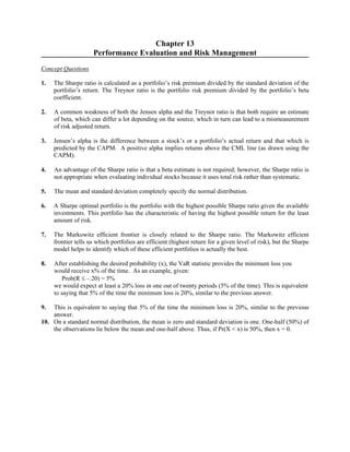 Chapter 13 
Performance Evaluation and Risk Management 
Concept Questions 
1. The Sharpe ratio is calculated as a portfolio’s risk premium divided by the standard deviation of the 
portfolio’s return. The Treynor ratio is the portfolio risk premium divided by the portfolio’s beta 
coefficient. 
2. A common weakness of both the Jensen alpha and the Treynor ratio is that both require an estimate 
of beta, which can differ a lot depending on the source, which in turn can lead to a mismeasurement 
of risk adjusted return. 
3. Jensen’s alpha is the difference between a stock’s or a portfolio’s actual return and that which is 
predicted by the CAPM. A positive alpha implies returns above the CML line (as drawn using the 
CAPM). 
4. An advantage of the Sharpe ratio is that a beta estimate is not required; however, the Sharpe ratio is 
not appropriate when evaluating individual stocks because it uses total risk rather than systematic. 
5. The mean and standard deviation completely specify the normal distribution. 
6. A Sharpe optimal portfolio is the portfolio with the highest possible Sharpe ratio given the available 
investments. This portfolio has the characteristic of having the highest possible return for the least 
amount of risk. 
7. The Markowitz efficient frontier is closely related to the Sharpe ratio. The Markowitz efficient 
frontier tells us which portfolios are efficient (highest return for a given level of risk), but the Sharpe 
model helps to identify which of these efficient portfolios is actually the best. 
8. After establishing the desired probability (x), the VaR statistic provides the minimum loss you 
would receive x% of the time. As an example, given: 
Prob(R ≤ –.20) = 5% 
we would expect at least a 20% loss in one out of twenty periods (5% of the time). This is equivalent 
to saying that 5% of the time the minimum loss is 20%, similar to the previous answer. 
9. This is equivalent to saying that 5% of the time the minimum loss is 20%, similar to the previous 
answer. 
10. On a standard normal distribution, the mean is zero and standard deviation is one. One-half (50%) of 
the observations lie below the mean and one-half above. Thus, if Pr(X < x) is 50%, then x = 0. 
 