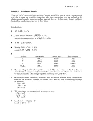 CHAPTER 13 B-71 
Solutions to Questions and Problems 
NOTE: All end of chapter problems were solved using a spreadsheet. Many problems require multiple 
steps. Due to space and readability constraints, when these intermediate steps are included in this 
solutions manual, rounding may appear to have occurred. However, the final answer for each problem is 
found without rounding during any step in the problem. 
Core Questions 
1. 54% 2/12 = 22.05% 
2. Annual standard deviation = .06070 = 24.64% 
2-month standard deviation = 24.64% 2/12 = 10.06% 
3. 16.18% / 1/12 = 56.05% 
4. Monthly: 7.48% / 1/4 = 14.96% 
Annual: 7.48% / 1/52 = 53.94% 
5. 
Portfolio Sharpe ratio Treynor ratio Jensen's alpha 
X 0.33333 0.1000 3.90% 
Y 0.38462 0.0833 1.60% 
Z 0.17647 0.0375 –2.60% 
Market 0.33333 0.0700 0.00% 
6. There is a 67% probability of being within one standard deviation of the mean; therefore, there is a 
1/3 probability of being outside of one standard deviation. Since we are only concerned with below 
the mean, this cuts the 1/3 in half, giving a final probability of 1/6, or 15.87%. 
7. On a standard normal distribution, the mean is zero and standard deviation is one. These standard 
deviations just represent z values on this standard curve. Thus, we have the following percentages 
for the values: 
5% = –1.645 
2.5% = –1.96 
1% = –2.326 
8. This is simply the previous question in reverse, so we have: 
5% = –1.645 
2.5% = –1.96 
1% = –2.326 
9. Prob(R ≤ .14 – 1.645(.28)) = 5% 
Prob(R ≤ –.2812) = 5% 
 