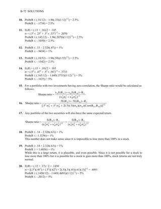 B-72 SOLUTIONS 
10. Prob(R ≤ (.16/12) – 1.96(.33)(1/12)1/2) = 2.5% 
Prob(R ≤ –.1734) = 2.5% 
11. E(R) = (.13 + .16)/2 = .145 
σ = (.52 × .252 + .52 × .332)1/2 = .2070 
Prob(R ≤ (.145/12) – 1.96(.2070)(1/12)1/2) = 2.5% 
Prob(R ≤ –.1050) = 2.5% 
12. Prob(R ≤ .15 – 2.326(.47)) = 1% 
Prob(R ≤ –.9434) = 1% 
13. Prob(R ≤ (.18/52) – 1.96(.58)(1/52)1/2) = 2.5% 
Prob(R ≤ –.1542) = 2.5% 
14. E(R) = (.15 + .18)/2 = .165 
σ = (.52 × .472 + .52 × .582)1/2 = .3733 
Prob(R ≤ (.165/12) – 1.645(.3733)(1/12)1/2) = 5% 
Prob(R ≤ –.1635) = 5% 
15. For a portfolio with two investments having zero correlation, the Sharpe ratio would be calculated as 
follows: 
x E(R ) + 
x E(R ) - R 
S S B B f 
Sharpe ratio 2 
2 
S 
B 
2B 
1/2 2S 
(x σ + x σ 
) 
= 
16. 
.5E(R ) + 
.5E(R ) - R 
Sharpe ratio 1/2 
[.5 .5 .2(.5)(.5)( )( )(Corr(R ,R ))] 
S B S B 
2B 
2 2 
S 
2 
S B f 
σ + σ + σ σ 
= 
17. Any portfolio of the two securities will also have the same expected return. 
1/2 2B 
E(R ) - R 
2 
B 
2 
S 
2S 
B f 
E(R ) - R 
1/2 2B 
2 
B 
2 
S 
2S 
S f 
(x x ) 
(x x ) 
Sharpe ratio 
= 
σ + 
σ σ + σ 
= 
18. Prob(R ≤ .14 – 2.326(.63)) = 1% 
Prob(R ≤ –1.3256) = 1% 
This number does not make sense since it is impossible to lose more than 100% in a stock. 
19. Prob(R ≥ .14 + 2.326(.63)) = 1% 
Prob(R ≥ + 1.6056) = 1% 
While this is a large return, it is plausible, and even possible. Since it is not possible for a stock to 
lose more than 100% but it is possible for a stock to gain more than 100%, stock returns are not truly 
normal. 
20. E(R) = (.12 + .17) / 2 = .1450 
σ = [(.52)(.412) + (.52)(.622) + 2(.5)(.5)(.41)(.61)(.5)]1/2 = .4491 
Prob(R ≤ (.1450/12) – 1.645(.4491)(1/12)1/2) = 5% 
Prob(R ≤ –.2012) = 5% 
 