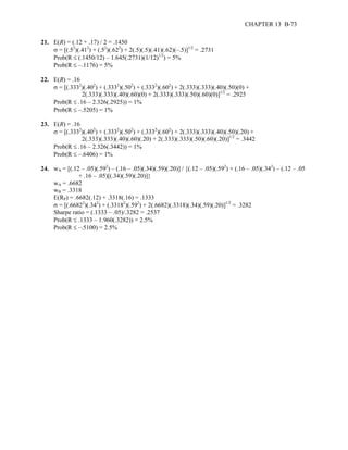 CHAPTER 13 B-73 
21. E(R) = (.12 + .17) / 2 = .1450 
σ = [(.52)(.412) + (.52)(.622) + 2(.5)(.5)(.41)(.62)(–.5)]1/2 = .2731 
Prob(R ≤ (.1450/12) – 1.645(.2731)(1/12)1/2) = 5% 
Prob(R ≤ –.1176) = 5% 
22. E(R) = .16 
σ = [(.3332)(.402) + (.3332)(.502) + (.3332)(.602) + 2(.333)(.333)(.40)(.50)(0) + 
2(.333)(.333)(.40)(.60)(0) + 2(.333)(.333)(.50)(.60)(0)]1/2 = .2925 
Prob(R ≤ .16 – 2.326(.2925)) = 1% 
Prob(R ≤ –.5205) = 1% 
23. E(R) = .16 
σ = [(.3332)(.402) + (.3332)(.502) + (.3332)(.602) + 2(.333)(.333)(.40)(.50)(.20) + 
2(.333)(.333)(.40)(.60)(.20) + 2(.333)(.333)(.50)(.60)(.20)]1/2 = .3442 
Prob(R ≤ .16 – 2.326(.3442)) = 1% 
Prob(R ≤ –.6406) = 1% 
24. wA = [(.12 – .05)(.592) – (.16 – .05)(.34)(.59)(.20)] / {(.12 – .05)(.592) + (.16 – .05)(.342) – (.12 – .05 
+ .16 – .05)[(.34)(.59)(.20)]} 
wA = .6682 
wB = .3318 
E(RP) = .6682(.12) + .3318(.16) = .1333 
σ = [(.66822)(.342) + (.33182)(.592) + 2(.6682)(.3318)(.34)(.59)(.20)]1/2 = .3282 
Sharpe ratio = (.1333 – .05)/.3282 = .2537 
Prob(R ≤ .1333 – 1.960(.3282)) = 2.5% 
Prob(R ≤ –.5100) = 2.5% 
 