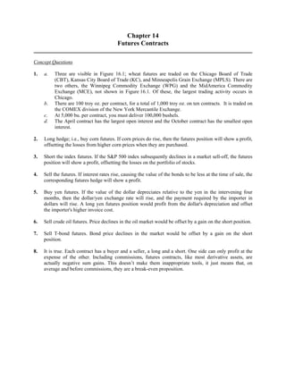 Chapter 14 
Futures Contracts 
Concept Questions 
1. a. Three are visible in Figure 16.1; wheat futures are traded on the Chicago Board of Trade 
(CBT), Kansas City Board of Trade (KC), and Minneapolis Grain Exchange (MPLS). There are 
two others, the Winnipeg Commodity Exchange (WPG) and the MidAmerica Commodity 
Exchange (MCE), not shown in Figure 16.1. Of these, the largest trading activity occurs in 
Chicago. 
b. There are 100 troy oz. per contract, for a total of 1,000 troy oz. on ten contracts. It is traded on 
the COMEX division of the New York Mercantile Exchange. 
c. At 5,000 bu. per contract, you must deliver 100,000 bushels. 
d. The April contract has the largest open interest and the October contract has the smallest open 
interest. 
2. Long hedge; i.e., buy corn futures. If corn prices do rise, then the futures position will show a profit, 
offsetting the losses from higher corn prices when they are purchased. 
3. Short the index futures. If the S&P 500 index subsequently declines in a market sell-off, the futures 
position will show a profit, offsetting the losses on the portfolio of stocks. 
4. Sell the futures. If interest rates rise, causing the value of the bonds to be less at the time of sale, the 
corresponding futures hedge will show a profit. 
5. Buy yen futures. If the value of the dollar depreciates relative to the yen in the intervening four 
months, then the dollar/yen exchange rate will rise, and the payment required by the importer in 
dollars will rise. A long yen futures position would profit from the dollar's depreciation and offset 
the importer's higher invoice cost. 
6. Sell crude oil futures. Price declines in the oil market would be offset by a gain on the short position. 
7. Sell T-bond futures. Bond price declines in the market would be offset by a gain on the short 
position. 
8. It is true. Each contract has a buyer and a seller, a long and a short. One side can only profit at the 
expense of the other. Including commissions, futures contracts, like most derivative assets, are 
actually negative sum gains. This doesn’t make them inappropriate tools, it just means that, on 
average and before commissions, they are a break-even proposition. 
 