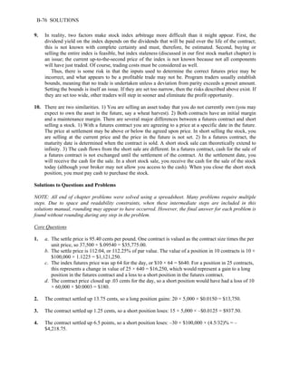 B-76 SOLUTIONS 
9. In reality, two factors make stock index arbitrage more difficult than it might appear. First, the 
dividend yield on the index depends on the dividends that will be paid over the life of the contract; 
this is not known with complete certainty and must, therefore, be estimated. Second, buying or 
selling the entire index is feasible, but index staleness (discussed in our first stock market chapter) is 
an issue; the current up-to-the-second price of the index is not known because not all components 
will have just traded. Of course, trading costs must be considered as well. 
Thus, there is some risk in that the inputs used to determine the correct futures price may be 
incorrect, and what appears to be a profitable trade may not be. Program traders usually establish 
bounds, meaning that no trade is undertaken unless a deviation from parity exceeds a preset amount. 
Setting the bounds is itself an issue. If they are set too narrow, then the risks described above exist. If 
they are set too wide, other traders will step in sooner and eliminate the profit opportunity. 
10. There are two similarities. 1) You are selling an asset today that you do not currently own (you may 
expect to own the asset in the future, say a wheat harvest). 2) Both contracts have an initial margin 
and a maintenance margin. There are several major differences between a futures contract and short 
selling a stock. 1) With a futures contract you are agreeing to a price at a specific date in the future. 
The price at settlement may be above or below the agreed upon price. In short selling the stock, you 
are selling at the current price and the price in the future is not set. 2) In a futures contract, the 
maturity date is determined when the contract is sold. A short stock sale can theoretically extend to 
infinity. 3) The cash flows from the short sale are different. In a futures contract, cash for the sale of 
a futures contract is not exchanged until the settlement of the contract. At the settlement date, you 
will receive the cash for the sale. In a short stock sale, you receive the cash for the sale of the stock 
today (although your broker may not allow you access to the cash). When you close the short stock 
position, you must pay cash to purchase the stock. 
Solutions to Questions and Problems 
NOTE: All end of chapter problems were solved using a spreadsheet. Many problems require multiple 
steps. Due to space and readability constraints, when these intermediate steps are included in this 
solutions manual, rounding may appear to have occurred. However, the final answer for each problem is 
found without rounding during any step in the problem. 
Core Questions 
1. a. The settle price is 95.40 cents per pound. One contract is valued as the contract size times the per 
unit price, so 37,500 × $.09540 = $35,775.00. 
b. The settle price is 112:04, or 112.25% of par value. The value of a position in 10 contracts is 10 × 
$100,000 × 1.1225 = $1,121,250. 
c. The index futures price was up 64 for the day, or $10 × 64 = $640. For a position in 25 contracts, 
this represents a change in value of 25 × 640 = $16,250, which would represent a gain to a long 
position in the futures contract and a loss to a short position in the futures contract. 
d. The contract price closed up .03 cents for the day, so a short position would have had a loss of 10 
× 60,000 × $0.0003 = $180. 
2. The contract settled up 13.75 cents, so a long position gains: 20 × 5,000 × $0.0150 = $13,750. 
3. The contract settled up 1.25 cents, so a short position loses: 15 × 5,000 × –$0.0125 = $937.50. 
4. The contract settled up 6.5 points, so a short position loses: –30 × $100,000 × (4.5/32)% = – 
$4,218.75. 
 