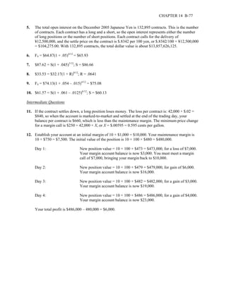 CHAPTER 14 B-77 
5. The total open interest on the December 2005 Japanese Yen is 132,895 contracts. This is the number 
of contracts. Each contract has a long and a short, so the open interest represents either the number 
of long positions or the number of short positions. Each contract calls for the delivery of 
¥12,500,000, and the settle price on the contract is $.8342 per 100 yen, or $.8342/100 × ¥12,500,000 
= $104,275.00. With 132,895 contracts, the total dollar value is about $13,857,626,125. 
6. F4 = $64.87(1 + .05)4/12 = $65.93 
7. $87.62 = S(1 + .045)3/12; S = $86.66 
8. $33.53 = $32.17(1 + R)8/12; R = .0641 
9. F4 = $74.13(1 + .054 – .015)4/12 = $75.08 
10. $61.57 = S(1 + .061 – .0125)6/12; S = $60.13 
Intermediate Questions 
11. If the contract settles down, a long position loses money. The loss per contract is: 42,000 × $.02 = 
$840, so when the account is marked-to-market and settled at the end of the trading day, your 
balance per contract is $660, which is less than the maintenance margin. The minimum price change 
for a margin call is $250 = 42,000 × X, or X = $.00595 = 0.595 cents per gallon. 
12. Establish your account at an initial margin of 10 × $1,000 = $10,000. Your maintenance margin is 
10 × $750 = $7,500. The initial value of the position is 10 × 100 × $480 = $480,000. 
Day 1: New position value = 10 × 100 × $473 = $473,000, for a loss of $7,000. 
Your margin account balance is now $3,000. You must meet a margin 
call of $7,000, bringing your margin back to $10,000. 
Day 2: New position value = 10 × 100 × $479 = $479,000, for gain of $6,000. 
Your margin account balance is now $16,000. 
Day 3: New position value = 10 × 100 × $482 = $482,000, for a gain of $3,000. 
Your margin account balance is now $19,000. 
Day 4: New position value = 10 × 100 × $486 = $486,000, for a gain of $4,000. 
Your margin account balance is now $23,000. 
Your total profit is $486,000 – 480,000 = $6,000. 
 