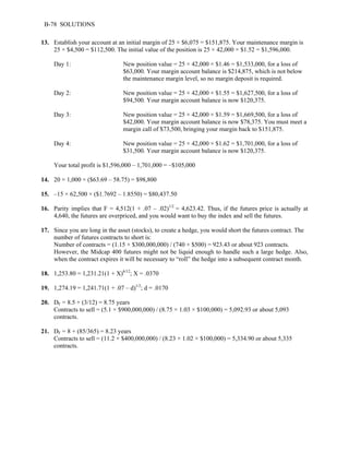 B-78 SOLUTIONS 
13. Establish your account at an initial margin of 25 × $6,075 = $151,875. Your maintenance margin is 
25 × $4,500 = $112,500. The initial value of the position is 25 × 42,000 × $1.52 = $1,596,000. 
Day 1: New position value = 25 × 42,000 × $1.46 = $1,533,000, for a loss of 
$63,000. Your margin account balance is $214,875, which is not below 
the maintenance margin level, so no margin deposit is required. 
Day 2: New position value = 25 × 42,000 × $1.55 = $1,627,500, for a loss of 
$94,500. Your margin account balance is now $120,375. 
Day 3: New position value = 25 × 42,000 × $1.59 = $1,669,500, for a loss of 
$42,000. Your margin account balance is now $78,375. You must meet a 
margin call of $73,500, bringing your margin back to $151,875. 
Day 4: New position value = 25 × 42,000 × $1.62 = $1,701,000, for a loss of 
$31,500. Your margin account balance is now $120,375. 
Your total profit is $1,596,000 – 1,701,000 = –$105,000 
14. 20 × 1,000 × ($63.69 – 58.75) = $98,800 
15. –15 × 62,500 × ($1.7692 – 1.8550) = $80,437.50 
16. Parity implies that F = 4,512(1 + .07 – .02)1/2 = 4,623.42. Thus, if the futures price is actually at 
4,640, the futures are overpriced, and you would want to buy the index and sell the futures. 
17. Since you are long in the asset (stocks), to create a hedge, you would short the futures contract. The 
number of futures contracts to short is: 
Number of contracts = (1.15 × $300,000,000) / (740 × $500) = 923.43 or about 923 contracts. 
However, the Midcap 400 futures might not be liquid enough to handle such a large hedge. Also, 
when the contract expires it will be necessary to “roll” the hedge into a subsequent contract month. 
18. 1,253.80 = 1,231.21(1 + X)6/12; X = .0370 
19. 1,274.19 = 1,241.71(1 + .07 – d)1/2; d = .0170 
20. DF = 8.5 + (3/12) = 8.75 years 
Contracts to sell = (5.1 × $900,000,000) / (8.75 × 1.03 × $100,000) = 5,092.93 or about 5,093 
contracts. 
21. DF = 8 + (85/365) = 8.23 years 
Contracts to sell = (11.2 × $400,000,000) / (8.23 × 1.02 × $100,000) = 5,334.90 or about 5,335 
contracts. 
 