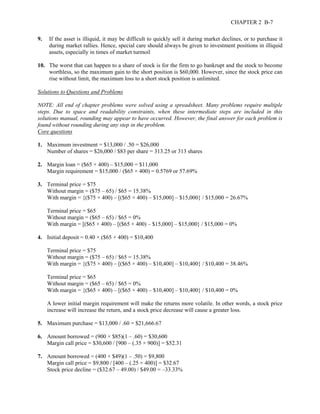 CHAPTER 2 B-7 
9. If the asset is illiquid, it may be difficult to quickly sell it during market declines, or to purchase it 
during market rallies. Hence, special care should always be given to investment positions in illiquid 
assets, especially in times of market turmoil 
10. The worst that can happen to a share of stock is for the firm to go bankrupt and the stock to become 
worthless, so the maximum gain to the short position is $60,000. However, since the stock price can 
rise without limit, the maximum loss to a short stock position is unlimited. 
Solutions to Questions and Problems 
NOTE: All end of chapter problems were solved using a spreadsheet. Many problems require multiple 
steps. Due to space and readability constraints, when these intermediate steps are included in this 
solutions manual, rounding may appear to have occurred. However, the final answer for each problem is 
found without rounding during any step in the problem. 
Core questions 
1. Maximum investment = $13,000 / .50 = $26,000 
Number of shares = $26,000 / $83 per share = 313.25 or 313 shares 
2. Margin loan = ($65 × 400) – $15,000 = $11,000 
Margin requirement = $15,000 / ($65 × 400) = 0.5769 or 57.69% 
3. Terminal price = $75 
Without margin = ($75 – 65) / $65 = 15.38% 
With margin = {($75 × 400) – [($65 × 400) – $15,000] – $15,000} / $15,000 = 26.67% 
Terminal price = $65 
Without margin = ($65 – 65) / $65 = 0% 
With margin = [($65 × 400) – [($65 × 400) – $15,000] – $15,000} / $15,000 = 0% 
4. Initial deposit = 0.40 × ($65 × 400) = $10,400 
Terminal price = $75 
Without margin = ($75 – 65) / $65 = 15.38% 
With margin = {($75 × 400) – [($65 × 400) – $10,400] – $10,400} / $10,400 = 38.46% 
Terminal price = $65 
Without margin = ($65 – 65) / $65 = 0% 
With margin = {($65 × 400) – [($65 × 400) – $10,400] – $10,400} / $10,400 = 0% 
A lower initial margin requirement will make the returns more volatile. In other words, a stock price 
increase will increase the return, and a stock price decrease will cause a greater loss. 
5. Maximum purchase = $13,000 / .60 = $21,666.67 
6. Amount borrowed = (900 × $85)(1 – .60) = $30,600 
Margin call price = $30,600 / [900 – (.35 × 900)] = $52.31 
7. Amount borrowed = (400 × $49)(1 – .50) = $9,800 
Margin call price = $9,800 / [400 – (.25 × 400)] = $32.67 
Stock price decline = ($32.67 – 49.00) / $49.00 = –33.33% 
 
