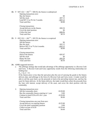 CHAPTER 14 B-79 
22. F = $87.12(1 + .04)5/12 = $88.56; the futures is underpriced 
Opening transactions now: 
Buy the futures $0 
Sell the stock –$87.12 
Lend $87.12 at 4% for 5 months +$87.12 
Total cash flow $0.00 
Closing transactions: 
Accept delivery on the futures –$88.38 
Cover the short position $0 
Collect the loan +$88.56 
Total cash flow $0.18 
23. F = $92.12(1 + .04)5/12 = $95.29; the futures is overpriced 
Opening transactions now: 
Sell the futures $0 
Buy the stock –$92.12 
Borrow $92.12 at 7% for 6 months +$92.12 
Total cash flow $0.00 
Closing transactions: 
Deliver the futures +$95.87 
Sell the stock $0 
Repay the loan –$95.29 
Total cash flow $0.58 
24. AIMR suggested answers: 
a. The arbitrage strategy that would take advantage of the arbitrage opportunity is a Reverse Cash 
and Carry. A Reverse Cash and Carry opportunity results from the following relationship not 
holding true: 
F0,t ≥ S0 (1 + C) 
If the futures price is less than the spot price plus the cost of carrying the goods to the futures 
delivery date, and arbitrage in the form of a Reverse Cash and Carry exists. A trader would be 
able to sell the asset short, use the proceeds to lend at the prevailing interest rate, and buy the 
asset for future delivery. At the future delivery, the trader would then collect the proceeds from 
the loan with interest, accept delivery of the asset, and cover the short position with the 
commodity. 
b. Opening transactions now: 
Sell the commodity short +$120.00 
Buy the commodity futures expiring in 1 year 0.00 
Contract to lend $120 at 8% for 1 year –$120.00 
Total cash flow $0.00 
Closing transactions one year from now: 
Accept delivery on expiring futures –$125.00 
Cover the short commodity position 0.00 
Collect on loan of $120 +$129.60 
Total cash flow $4.60 
 