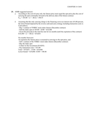 CHAPTER 14 B-81 
25. AIMR suggested answers: 
a. According to the cost-of-carry rule, the futures price must equal the spot price plus the cost of 
carrying the spot commodity forward to the delivery date of the futures contract. 
F0,6 = 185.00 × (1 + .06/2) = 190.55 
b. Assuming that the only carrying charge is the financing cost at an interest rate of 6.00 percent, 
the lower bound imposed by the reverse cash-and-carry strategy including transaction costs is: 
Cash inflows: 
- Buy 1 contract of TOBEC stock index futures (December contract) 
- Sell the index spot at 185.00 × $100 = $18,500 
- Invest the proceeds at the risk-free rate for six months (until the expiration of the contract) 
$18,500 × (1 + .06/2) = $19,055 
Six months from now: 
At expiration the futures price is assumed to converge to the spot price, and 
- Sell 1 contract of the TOBEC stock index futures (December contract) 
- Buy the index spot 
- Collect on the investment ($19,055) 
- Pay transaction costs = $15.00 
Total = $19,055 – 15.00 = $19,040 
Lower bound = $19,040 / $100 = 190.40 
 