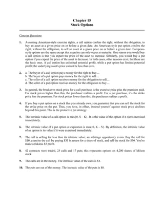 Chapter 15 
Stock Options 
Concept Questions 
1. Assuming American-style exercise rights, a call option confers the right, without the obligation, to 
buy an asset at a given price on or before a given date. An American-style put option confers the 
right, without the obligation, to sell an asset at a given price on or before a given date. European-style 
options are the same except that exercise can only occur at maturity. One reason you would buy 
a call option is that you expect the price of the asset to increase. Similarly, you would buy a put 
option if you expect the price of the asset to decrease. In both cases, other reasons exist, but these are 
the basic ones. A call option has unlimited potential profit, while a put option has limited potential 
profit; the underlying asset's price cannot be less than zero. 
2. a. The buyer of a call option pays money for the right to buy.... 
b. The buyer of a put option pays money for the right to sell.... 
c. The seller of a call option receives money for the obligation to sell.... 
d. The seller of a put option receives money for the obligation to buy.... 
3. In general, the breakeven stock price for a call purchase is the exercise price plus the premium paid. 
For stock prices higher than this, the purchaser realizes a profit. For a put purchase, it’s the strike 
price less the premium. For stock prices lower than this, the purchaser realizes a profit. 
4. If you buy a put option on a stock that you already own, you guarantee that you can sell the stock for 
the strike price on the put. Thus, you have, in effect, insured yourself against stock price declines 
beyond this point. This is the protective put strategy. 
5. The intrinsic value of a call option is max{0, S – K}. It is the value of the option if it were exercised 
immediately. 
6. The intrinsic value of a put option at expiration is max{0, K – S}. By definition, the intrinsic value 
of an option is its value if it were exercised immediately. 
7. The call is selling for less than its intrinsic value; an arbitrage opportunity exists. Buy the call for 
$10, exercise the call by paying $35 in return for a share of stock, and sell the stock for $50. You've 
made a riskless $5 profit. 
8. 42 contracts were traded, 25 calls and 17 puts; this represents options on 4,200 shares of Milson 
stock. 
9. The calls are in the money. The intrinsic value of the calls is $4. 
10. The puts are out of the money. The intrinsic value of the puts is $0. 
 