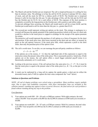 CHAPTER 15 B-83 
11. The March call and the October put are mispriced. The call is mispriced because it is selling for less 
than its intrinsic value. The arbitrage is to buy the call for $3.50, exercise it and pay $55 for a share 
of stock, and sell the stock for $59 for a riskless profit of $0.50. The October put is mispriced 
because it sells for less than the July put. To take advantage of this, sell the July put for $3.63 and 
buy the October put for $3.25, for a cash inflow of $0.38. The exposure of the short position is 
completely covered by the long position in the October put, with a positive cash inflow today. 
To prevent arbitrage from occurring, the March call would need to sell for at least $4.00, and the 
October put would need to sell for more than the July put, i.e., greater than $3.63. 
12. The covered put would represent writing put options on the stock. This strategy is analogous to a 
covered call because the upside potential of the underlying position (which in the case of a short sale 
would be a decline in the stock price) is capped in exchange for the receipt of the option premium 
for certain. 
The protective call would represent the purchase of call options as a form of insurance for the short 
sale position. If the stock price rises, then losses incurred on the short sale are offset, or insured, by 
gains on the call options; however, if the stock price falls, which represents a profit to the short 
seller, then only the purchase price of the option is lost. 
13. The call is worth more. To see this, we can rearrange the put-call parity condition as follows: 
C − P = S − Ke rT − 
If the options are at the money, S = K, then the right-hand side of this expression is equal to the 
stock price minus the present value of the strike price. This is necessarily positive. Intuitively, if both 
options are at the money, the call option offers a much bigger potential payoff (since it is 
theoretically unlimited), so it’s worth more. 
14. Looking at the previous answer, if the call and put have the same price (i.e., C - P = 0), it must be 
that the stock price is equal to the present value of the strike price (i.e., K > S), so the put is in the 
money. 
15. A stock can be replicated by a long call (to capture the upside gains), a short put (to reflect the 
downside losses), and a T-bill (to capture the time-value component–the “wait” factor). 
Solutions to Questions and Problems 
NOTE: All end of chapter problems were solved using a spreadsheet. Many problems require multiple 
steps. Due to space and readability constraints, when these intermediate steps are included in this 
solutions manual, rounding may appear to have occurred. However, the final answer for each problem is 
found without rounding during any step in the problem. 
Core Questions 
1. Your options are worth $88 – 80 = $8 each, or $800 per contract. With eight contracts, the total 
value is $6,400. Your net profit is $6,400 less the $2,400 (8 contracts at $300 each) you invested, or 
$4,000. 
2. Your options are worth $45 – 38 = $7 each, or $700 per contract. With five contracts, the total value 
is $3,500. Your net profit is $3,500 less the $1,500 (5 contracts at $300 each) you invested, or 
$2,000. 
 