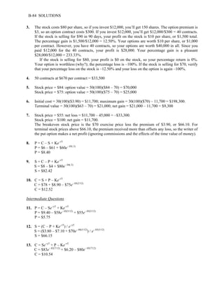 B-84 SOLUTIONS 
3. The stock costs $80 per share, so if you invest $12,000, you’ll get 150 shares. The option premium is 
$3, so an option contract costs $300. If you invest $12,000, you’ll get $12,000/$300 = 40 contracts. 
If the stock is selling for $90 in 90 days, your profit on the stock is $10 per share, or $1,500 total. 
The percentage gain is $1,500/$12,000 = 12.50%. Your options are worth $10 per share, or $1,000 
per contract. However, you have 40 contracts, so your options are worth $40,000 in all. Since you 
paid $12,000 for the 40 contracts, your profit is $28,000. Your percentage gain is a pleasant 
$28,000/$12,000 = 233.33%. 
If the stock is selling for $80, your profit is $0 on the stock, so your percentage return is 0%. 
Your option is worthless (why?); the percentage loss is –100%. If the stock is selling for $70, verify 
that your percentage loss on the stock is –12.50% and your loss on the option is again –100%. 
4. 50 contracts at $670 per contract = $33,500 
5. Stock price = $84: option value = 50(100)($84 – 70) = $70,000 
Stock price = $75: option value = 50(100)($75 – 70) = $25,000 
6. Initial cost = 30(100)($3.90) = $11,700; maximum gain = 30(100)($70) – 11,700 = $198,300. 
Terminal value = 30(100)($63 – 70) = $21,000; net gain = $21,000 – 11,700 = $9,300 
7. Stock price = $55: net loss = $11,700 – 45,000 = –$33,300. 
Stock price = $100: net gain = $11,700. 
The breakeven stock price is the $70 exercise price less the premium of $3.90, or $66.10. For 
terminal stock prices above $66.10, the premium received more than offsets any loss, so the writer of 
the put option makes a net profit (ignoring commissions and the effects of the time value of money). 
8. P = C – S + Ke–rT 
P = $6 – $61 + $60e–.05(.5) 
P = $8.40 
9. S = C – P + Ke–rT 
S = $8 – $4 + $80e–.04(.5) 
S = $82.42 
10. C = S + P – Ke–rT 
C = $78 + $8.90 – $75e–.05(2/12) 
C = $12.52 
Intermediate Questions 
11. P = C – Se–yT + Ke–rT 
P = $9.40 – $58e–.02(5/12) + $55e–.05(5/12) 
P = $5.75 
12. S = (C – P + Ke–rT) / e–yT 
S = ($3.80 – $7.10 + $70e–.06(3/12)) / e–.03(3/12) 
S = $66.15 
13. C = Se–yT + P – Ke–rT 
C = $83e–.02(7/12) + $6.20 – $80e–.05(7/12) 
C = $10.54 
 