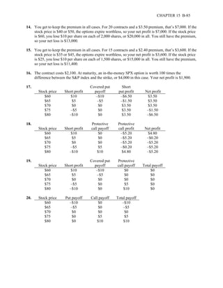 CHAPTER 15 B-85 
14. You get to keep the premium in all cases. For 20 contracts and a $3.50 premium, that’s $7,000. If the 
stock price is $40 or $50, the options expire worthless, so your net profit is $7,000. If the stock price 
is $60, you lose $10 per share on each of 2,000 shares, or $20,000 in all. You still have the premium, 
so your net loss is $13,000. 
15. You get to keep the premium in all cases. For 15 contracts and a $2.40 premium, that’s $3,600. If the 
stock price is $35 or $45, the options expire worthless, so your net profit is $3,600. If the stock price 
is $25, you lose $10 per share on each of 1,500 shares, or $15,000 in all. You still have the premium, 
so your net loss is $11,400. 
16. The contract costs $2,100. At maturity, an in-the-money SPX option is worth 100 times the 
difference between the S&P index and the strike, or $4,000 in this case. Your net profit is $1,900. 
17. 
Stock price 
Short profit 
Covered put 
payoff 
Short 
put profit 
Net profit 
$60 $10 –$10 –$6.50 $3.50 
$65 $5 –$5 –$1.50 $3.50 
$70 $0 $0 $3.50 $3.50 
$75 –$5 $0 $3.50 –$1.50 
$80 –$10 $0 $3.50 –$6.50 
18. 
Stock price 
Short profit 
Protective 
call payoff 
Protective 
call profit 
Net profit 
$60 $10 $0 –$5.20 $4.80 
$65 $5 $0 –$5.20 –$0.20 
$70 $0 $0 –$5.20 –$5.20 
$75 –$5 $5 –$0.20 –$5.20 
$80 –$10 $10 $4.80 –$5.20 
19. 
Stock price 
Short profit 
Covered put 
payoff 
Protective 
call payoff 
Total payoff 
$60 $10 –$10 $0 $0 
$65 $5 –$5 $0 $0 
$70 $0 $0 $0 $0 
$75 –$5 $0 $5 $0 
$80 –$10 $0 $10 $0 
20. Stock price Put payoff Call payoff Total payoff 
$60 –$10 $0 –$10 
$65 –$5 $0 –$5 
$70 $0 $0 $0 
$75 $0 $5 $5 
$80 $0 $10 $10 
 