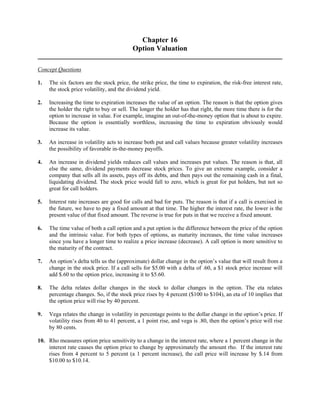Chapter 16 
Option Valuation 
Concept Questions 
1. The six factors are the stock price, the strike price, the time to expiration, the risk-free interest rate, 
the stock price volatility, and the dividend yield. 
2. Increasing the time to expiration increases the value of an option. The reason is that the option gives 
the holder the right to buy or sell. The longer the holder has that right, the more time there is for the 
option to increase in value. For example, imagine an out-of-the-money option that is about to expire. 
Because the option is essentially worthless, increasing the time to expiration obviously would 
increase its value. 
3. An increase in volatility acts to increase both put and call values because greater volatility increases 
the possibility of favorable in-the-money payoffs. 
4. An increase in dividend yields reduces call values and increases put values. The reason is that, all 
else the same, dividend payments decrease stock prices. To give an extreme example, consider a 
company that sells all its assets, pays off its debts, and then pays out the remaining cash in a final, 
liquidating dividend. The stock price would fall to zero, which is great for put holders, but not so 
great for call holders. 
5. Interest rate increases are good for calls and bad for puts. The reason is that if a call is exercised in 
the future, we have to pay a fixed amount at that time. The higher the interest rate, the lower is the 
present value of that fixed amount. The reverse is true for puts in that we receive a fixed amount. 
6. The time value of both a call option and a put option is the difference between the price of the option 
and the intrinsic value. For both types of options, as maturity increases, the time value increases 
since you have a longer time to realize a price increase (decrease). A call option is more sensitive to 
the maturity of the contract. 
7. An option’s delta tells us the (approximate) dollar change in the option’s value that will result from a 
change in the stock price. If a call sells for $5.00 with a delta of .60, a $1 stock price increase will 
add $.60 to the option price, increasing it to $5.60. 
8. The delta relates dollar changes in the stock to dollar changes in the option. The eta relates 
percentage changes. So, if the stock price rises by 4 percent ($100 to $104), an eta of 10 implies that 
the option price will rise by 40 percent. 
9. Vega relates the change in volatility in percentage points to the dollar change in the option’s price. If 
volatility rises from 40 to 41 percent, a 1 point rise, and vega is .80, then the option’s price will rise 
by 80 cents. 
10. Rho measures option price sensitivity to a change in the interest rate, where a 1 percent change in the 
interest rate causes the option price to change by approximately the amount rho. If the interest rate 
rises from 4 percent to 5 percent (a 1 percent increase), the call price will increase by $.14 from 
$10.00 to $10.14. 
 