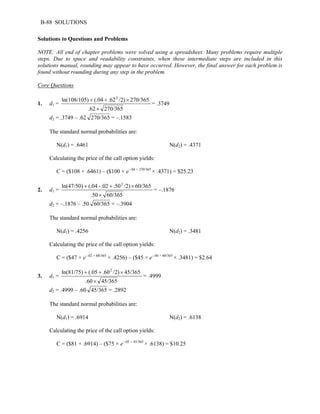 B-88 SOLUTIONS 
Solutions to Questions and Problems 
NOTE: All end of chapter problems were solved using a spreadsheet. Many problems require multiple 
steps. Due to space and readability constraints, when these intermediate steps are included in this 
solutions manual, rounding may appear to have occurred. However, the final answer for each problem is 
found without rounding during any step in the problem. 
Core Questions 
1. d1 = 
ln(108/105) + (.04 + .622 /2) × 
270/365 
.62 × 
270/365 
= .3749 
d2 = .3749 – .62 270/365 = –.1583 
The standard normal probabilities are: 
N(d1) = .6461 N(d2) = .4371 
Calculating the price of the call option yields: 
C = ($108 × .6461) – ($100 × e–.04 × 270/365 × .4371) = $25.23 
2. d1 = 
ln(47/50) + (.04 - .02 + .502 /2) × 
60/365 
.50 × 
60/365 
= –.1876 
d2 = –.1876 – .50 60/365 = –.3904 
The standard normal probabilities are: 
N(d1) = .4256 N(d2) = .3481 
Calculating the price of the call option yields: 
C = ($47 × e–.02 × 60/365 × .4256) – ($45 × e–.04 × 60/365 × .3481) = $2.64 
3. d1 = 
ln(81/75) + (.05 + .602 /2) × 
45/365 
.60 × 
45/365 
= .4999 
d2 = .4999 – .60 45/365 = .2892 
The standard normal probabilities are: 
N(d1) = .6914 N(d2) = .6138 
Calculating the price of the call option yields: 
C = ($81 × .6914) – ($75 × e–.05 × 45/365 × .6138) = $10.25 
 
