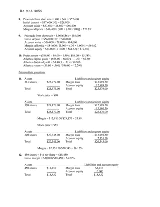B-8 SOLUTIONS 
8. Proceeds from short sale = 900 × $64 = $57,600 
Initial deposit = $57,600(.50) = $28,800 
Account value = $57,600 + 28,800 = $86,400 
Margin call price = $86,400 / [900 + (.30 × 900)] = $73.85 
9. Proceeds from short sale = 1,000($56) = $56,000 
Initial deposit = $56,000(.50) = $28,000 
Account value = $56,000 + 28,000 = $84,000 
Margin call price = $84,000 / [1,000 + (.30 × 1,000)] = $64.62 
Account equity = $84,000 – (1,000 × $64.62) = $19,380 
10. Pretax return = ($98.00 – 86.00 + 1.40) / $86.00 = 15.58% 
Aftertax capital gains = ($98.00 – 86.00)(1 – .20) = $9.60 
Aftertax dividend yield = $1.40(1 – .31) = $0.966 
Aftertax return = ($9.60 + .966) / $86.00 = 12.29% 
Intermediate questions 
11. Assets Liabilities and account equity 
313 shares $25,979 .00 Margin loan $12,989.50 
Account equity 12,989.50 
Total $25,979 .00 Total $25,979.00 
Stock price = $90 
Assets Liabilities and account equity 
320 shares $28,170.00 Margin loan $12,989.50 
Account equity 15,180.50 
Total $28,170.00 Total $28,170.00 
Margin = $15,180.50/$28,170 = 53.89 
Stock price = $65 
Assets Liabilities and account equity 
320 shares $20,345.00 Margin loan $12,989.50 
Account equity 7,355.50 
Total $20,345.00 Total $20,345.00 
Margin = $7,355.50/$20,345 = 36.15% 
12. 450 shares × $41 per share = $18,450 
Initial margin = $10,000/$18,450 = 54.20% 
Assets Liabilities and account equity 
450 shares $18,450 Margin loan $8,450 
Account equity 10,000 
Total $18,450 Total $18,450 
 