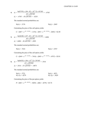 CHAPTER 16 B-89 
4. d1 = 
ln(87/95) + (.06 - .02 + .432 /2) × 
45/365 
.43 × 
45/365 
= –.4745 
d2 = –.4745 – .43 45/365 = –.6255 
The standard normal probabilities are: 
N(d1) = .3176 N(d2) = .2685 
Calculating the price of the call option yields: 
C = ($87 × e–.02 × 45/365 × .3176) – ($95 × e–.06 × 45/365 × .2685) = $2.49 
5. d1 = 
ln(44/40) + (.07 - .03 + .452 /2) × 
65/365 
.45 × 
65/365 
= .6484 
d2 = .6484 – .45 65/365 = .4585 
The standard normal probabilities are: 
N(d1) = .7416 N(d2) = .6767 
Calculating the price of the call option yields: 
C = ($44 × e–.03 × 65/365 × .7416) – ($40 × e–.07 × 65/365 × .6767) = $5.81 
6. d1 = 
ln(86/85) + (.06 + .672 /2) × 
29/365 
.67 × 
29/365 
= .1816 
d2 = .1816 – .67 29/365 = –.0073 
The standard normal probabilities are: 
N(d1) = .5721 N(d2) = .4971 
N(–d1) = .4279 N(–d2) = .5029 
Calculating the price of the put option yields: 
P = ($85 × e–.06 × 48/365 × .5029) – ($86 × .4279) = $5.74 
 