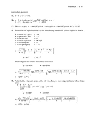 CHAPTER 16 B-91 
Intermediate Questions 
11. E = 0, so C = S = $90 
12. σ = 0, so d1 and d2 go to +∞, so N(d1) and N(d2) go to 1. 
C = ($95 × 1) – ($90 × e–.05 × 6/12 × 1) = $7.22 
13. for σ = ∞, d1 goes to +∞ so N(d1) goes to 1, and d2 goes to –∞ so N(d2) goes to 0; C = S = $40 
14. To calculate the implied volatility, we use the following inputs in the formula supplied in the text. 
S = current stock price = $108 
K = option strike price = $115 
r = risk-free rate = 6% 
T = time to expiration = 100 days 
y = dividend yield = 2% 
C = call option price = $7.25 
 
σ ≈ ( ) 
2 / T 2 Y - X 
2 
C - Y - X 
2 
C - Y X 
2 
π 
Y X 
 
   
 
   
 
 
−  
+  
 
+ 
+ π 
Y = Se-yT X = Ke-rT 
The result yields this implied standard deviation value: 
Y = 107.4098 X = 113.1250 
σ ≈ 
( ) 107.4 - 113.1 
 
2 / (100/365) 2 2 
7.25 - 107.4 - 113.1 
2 
7.25 - 107.4 113.1 
2 
107.4 113.1 
 
   
 
   
 
 
−  
+  
 
+ 
+ π 
π 
σ ≈ .4275 = 42.75% 
15. Notice that the put price is given, not the call price. First, we must use put-call parity to find the put 
price: 
C = P + Se–yT – Ke–rT 
= $12.10 + $100 × e–.02 × 75/365 – $100 × e–.06 × 75/365 
= $4.95 
Y = 91.6227 X = 98.7747 
σ ≈ 
( ) 91.62 - 98.77 
 
2 / (75/365) 2 2 
4.95 - 91.62 - 98.77 
2 
4.95 - 91.62 98.77 
2 
91.62 98 77 
 
   
 
   
 
 
−  
+  
 
+ 
+ π 
π 
. 
σ ≈ .4656 = 46.56% 
 