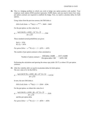 CHAPTER 16 B-93 
18. This is a hedging problem in which you wish to hedge one option position with another. Your 
employee stock option (ESO) position represents 10,000 shares, and you need to know how many 
put option contracts are required to establish the hedge. First, we need to calculate deltas for both 
options. 
Using values from the previous answer, the ESO delta is 
ESO (Call) Delta = e–yTN(d1) = e–0(3.8) × .9689 = .9689 
For the put option, we this value for d1 
d1 = 
ln(41.06/45) + (.0289 + .362 /2) × 
.25 
.36 × 
.25 
= –.3789 
These standard normal probabilities are given: 
N(d1) = .3524 
N(–d1) = .6476 
Put option Delta = –e–yTN(–d1) = –1 × .6476 = –.6476 
The number of put option contracts is then calculated as 
Number of option contracts = 
ESO delta 10,000 
Put option delta × 
100 
× 
= 
.8337 10,000 
- .6476 × 
100 
× 
Performing the calculation and ignoring the minus sign yields 128.73, or about 129, put option 
contracts. 
19. After the volatility shift, we need to recalculate deltas for both options. 
The new value of d1 for the ESO is: 
d1 = 
ln(41.06/29.70) + (.0289 - .00 + .452 /2) × 
3.8 
.45 × 
3.8 
= 0.9330 
In turn, the new ESO delta is 
ESO (Call) Delta = e-yTN(d1) = 1 × .8246 = .8246 
For the put option, we obtain this value for d1 
d1 = 
ln(41.06/45) + (.0289 - .00 + .452 /2) × 
.25 
.45 × 
.25 
= –.2626 
and this put option delta 
Put option Delta = –e–yTN(–d1) = –1 × .6036 = –.6036 
 