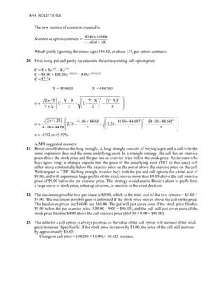 B-94 SOLUTIONS 
The new number of contracts required is: 
Number of option contracts = 
. , 
8246 × 
10 000 
− × 
. 
6036 100 
Which yields (ignoring the minus sign) 136.62, or about 137, put option contracts. 
20. First, using put-call parity we calculate the corresponding call option price. 
C = P + Se–yT – Ke–rT 
C = $6.00 + $41.06e–.00(.25) – $45e–.0289(.25) 
C = $2.38 
Y = 41.0600 X = 44.6760 
 
σ ≈ ( ) 
2 / T 2 Y - X 
2 
C - Y - X 
2 
C - Y X 
2 
π 
Y X 
 
   
 
   
 
 
−  
+  
 
+ 
+ π 
σ ≈ 
( ) 41.06 - 44.68 
 
2 / (.25) 2 2 
2.38 - 41.06 - 44.687 
2 
2.38 - 41.06 44.68 
2 
π 
. 
41.06 44 68 
 
   
 
   
 
 
−  
+  
 
+ 
+ π 
σ ≈ .4592 or 45.92% 
AIMR suggested answers: 
21. Donie should choose the long strangle. A long strangle consists of buying a put and a call with the 
same expiration date and the same underlying asset. In a strangle strategy, the call has an exercise 
price above the stock price and the put has an exercise price below the stock price. An investor who 
buys (goes long) a strangle expects that the price of the underlying asset (TRT in this case) will 
either move substantially below the exercise price on the put or above the exercise price on the call. 
With respect to TRT, the long strangle investor buys both the put and call options for a total cost of 
$9.00, and will experience large profits of the stock moves more than $9.00 above the call exercise 
price of $9.00 below the put exercise price. This strategy would enable Donie’s client to profit from 
a large move in stock price, either up or down, in reaction to the court decision. 
22. The maximum possible loss per share is $9.00, which is the total cost of the two options = $5.00 + 
$4.00. The maximum possible gain is unlimited if the stock price moves above the call strike price. 
The breakeven prices are $46.00 and $69.00. The put will just cover costs if the stock price finishes 
$9.00 below the put exercise price ($55.00 – 9.00 = $46.00), and the call will just cover costs of the 
stock price finishes $9.00 above the call exercise price ($60.00 + 9.00 = $69.00). 
23. The delta for a call option is always positive, so the value of the call option will increase if the stock 
price increases. Specifically, if the stock price increases by $1.00, the price of the call will increase 
by approximately $0.63: 
Change in call price = (0.6250 × $1.00) = $0.625 increase. 
 