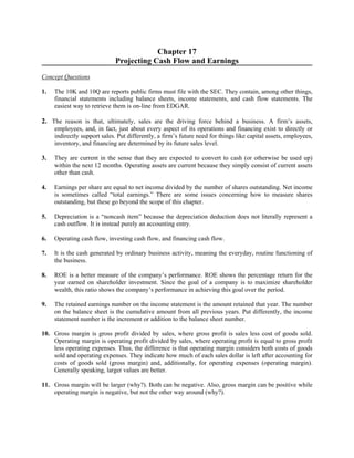 Chapter 17 
Projecting Cash Flow and Earnings 
Concept Questions 
1. The 10K and 10Q are reports public firms must file with the SEC. They contain, among other things, 
financial statements including balance sheets, income statements, and cash flow statements. The 
easiest way to retrieve them is on-line from EDGAR. 
2. The reason is that, ultimately, sales are the driving force behind a business. A firm’s assets, 
employees, and, in fact, just about every aspect of its operations and financing exist to directly or 
indirectly support sales. Put differently, a firm’s future need for things like capital assets, employees, 
inventory, and financing are determined by its future sales level. 
3. They are current in the sense that they are expected to convert to cash (or otherwise be used up) 
within the next 12 months. Operating assets are current because they simply consist of current assets 
other than cash. 
4. Earnings per share are equal to net income divided by the number of shares outstanding. Net income 
is sometimes called “total earnings.” There are some issues concerning how to measure shares 
outstanding, but these go beyond the scope of this chapter. 
5. Depreciation is a “noncash item” because the depreciation deduction does not literally represent a 
cash outflow. It is instead purely an accounting entry. 
6. Operating cash flow, investing cash flow, and financing cash flow. 
7. It is the cash generated by ordinary business activity, meaning the everyday, routine functioning of 
the business. 
8. ROE is a better measure of the company’s performance. ROE shows the percentage return for the 
year earned on shareholder investment. Since the goal of a company is to maximize shareholder 
wealth, this ratio shows the company’s performance in achieving this goal over the period. 
9. The retained earnings number on the income statement is the amount retained that year. The number 
on the balance sheet is the cumulative amount from all previous years. Put differently, the income 
statement number is the increment or addition to the balance sheet number. 
10. Gross margin is gross profit divided by sales, where gross profit is sales less cost of goods sold. 
Operating margin is operating profit divided by sales, where operating profit is equal to gross profit 
less operating expenses. Thus, the difference is that operating margin considers both costs of goods 
sold and operating expenses. They indicate how much of each sales dollar is left after accounting for 
costs of goods sold (gross margin) and, additionally, for operating expenses (operating margin). 
Generally speaking, larger values are better. 
11. Gross margin will be larger (why?). Both can be negative. Also, gross margin can be positive while 
operating margin is negative, but not the other way around (why?). 
 