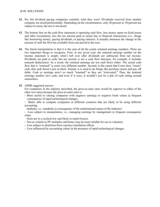 B-98 SOLUTIONS 
12. No, but dividend paying companies certainly wish they were! Dividends received from another 
company are taxed preferentially. Depending on the circumstances, only 20 percent or 30 percent are 
subject to taxes; the rest is not taxed. 
13. The bottom line on the cash flow statement is operating cash flow, less money spent on fixed assets 
and other investments, less the net amount paid or raised due to financial transactions (i.e., things 
like borrowing money, paying dividends, or paying interest). It actually measures the change in the 
amount of cash the firm has available from one period to the next. 
14. The literal interpretation is that it is the sum of all the yearly retained earnings numbers. There are 
two important things to recognize. First, in any given year, the retained earnings number on the 
income statement is simply what’s left over after dividends are subtracted from net income. 
Dividends are paid in cash, but net income is not a cash flow (because, for example, it includes 
noncash deductions). As a result, the retained earnings are not cash flows either. The actual cash 
flow that is “retained” is some very different number. Second, to the extent that Coors does “retain” 
cash, that cash doesn’t just sit there. Instead, it is used to do things like purchase assets and pay off 
debts. Cash or earnings aren’t so much “retained” as they are “reinvested.” Thus, the retained 
earnings number isn’t cash, and even if it were, it wouldn’t just be a pile of cash sitting around 
somewhere. 
15. AIMR suggested answer: 
For companies in the industry described, the price-to-sales ratio would be superior to either of the 
other two ratios because the price-to-sales ratio is: 
- More useful in valuing companies with negative earnings or negative book values (a frequent 
consequence of rapid technological change) 
- Better able to compare companies in different countries that are likely to be using different 
accounting 
methods, i.e., standards (a consequence of the multinational nature of the industry) 
- Less subject to manipulation, i.e., managing earnings by management (a frequent consequence 
when 
firms are in a cyclical low and likely to report losses) 
- Not as volatile as PE multiples and hence may be more reliable for use in valuation 
- Less subject to distortion from currency translation effects 
- Less influenced by accounting values in the presence of rapid technological changes 
 