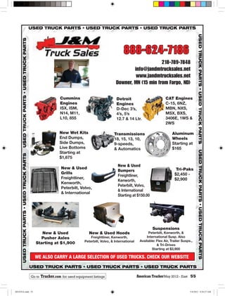 888-624-7186
                                                                                        218-789-7848
                                                                           info@jandmtrucksales.net
                                                                            www.jandmtrucksales.net
                                                                   Downer, MN (15 min from Fargo, ND)

                                Cummins                             Detroit                          CAT Engines
                                Engines                             Engines                          C-15, 6NZ,
                                ISX, ISM,                           D-Dec 3’s,                       MBN, NXS,
                                N14, M11,                           4’s, 5’s                         MSX, BXS,
                                L10, 855                            12.7 & 14 Ltr.                   3406E, 1WS &
                                                                                                     2WS

                                New Wet Kits                      Transmissions                           Aluminum
                                End Dumps,                        18, 15, 13, 10,                         Wheels
                                Side Dumps,                       9-speeds,                               Starting at
                                Live Bottoms                      & Automatics                            $165
                                Starting at
                                $1,675
                                                                     New & Used
                                 New & Used                                                                 Tri-Paks
                                                                     Bumpers
                                 Grills                                                                    $2,450 -
                                                                     Freightliner,
                                 Freightliner,                                                             $2,900
                                                                     Kenworth,
                                 Kenworth,
                                                                     Peterbilt, Volvo,
                                 Peterbilt, Volvo,
                                                                     & International
                                 & International
                                                                     Starting at $150.00




                                                                                            Suspensions
                     New & Used                   New & Used Hoods                       Peterbilt, Kenworth, &
                    Pusher Axles                   Freightliner, Kenworth,              International Susp. Also
                                               Peterbilt, Volvo, & International    Available: Flex Air, Trailer Susps.,
                  Starting at $1,900                                                           & Tri-Drives
                                                                                            Starting at $3,900

                  WE ALSO CARRY A LARGE SELECTION OF USED TRUCKS. CHECK OUR WEBSITE


             Go to   Trucker.com for used equipment listings                       American Trucker/May 2012 - East 55
                                                                                                  r/


205ATEA.indd 55                                                                                                       5/4/2012 9:36:27 AM
 