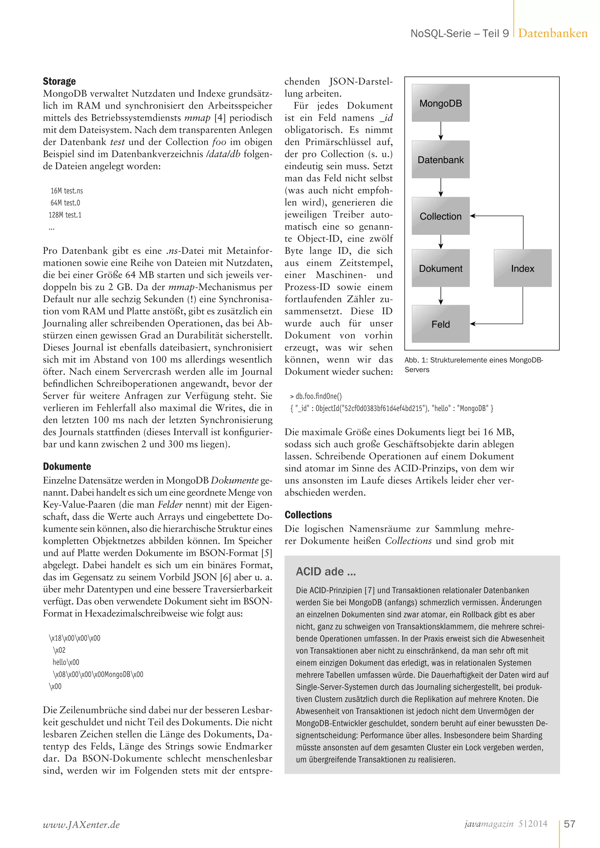Storage
MongoDB verwaltet Nutzdaten und Indexe grundsätz-
lich im RAM und synchronisiert den Arbeitsspeicher
mittels des Betriebssystemdiensts mmap [4] periodisch
mit dem Dateisystem. Nach dem transparenten Anlegen
der Datenbank test und der Collection foo im obigen
Beispiel sind im Datenbankverzeichnis /data/db folgen-
de Dateien angelegt worden:
16M test.ns
64M test.0
128M test.1
...
Pro Datenbank gibt es eine .ns-Datei mit Metainfor-
mationen sowie eine Reihe von Dateien mit Nutzdaten,
die bei einer Größe 64 MB starten und sich jeweils ver-
doppeln bis zu 2 GB. Da der mmap-Mechanismus per
Default nur alle sechzig Sekunden (!) eine Synchronisa-
tion vom RAM und Platte anstößt, gibt es zusätzlich ein
Journaling aller schreibenden Operationen, das bei Ab-
stürzen einen gewissen Grad an Durabilität sicherstellt.
Dieses Journal ist ebenfalls dateibasiert, synchronisiert
sich mit im Abstand von 100 ms allerdings wesentlich
öfter. Nach einem Servercrash werden alle im Journal
befindlichen Schreiboperationen angewandt, bevor der
Server für weitere Anfragen zur Verfügung steht. Sie
verlieren im Fehlerfall also maximal die Writes, die in
den letzten 100 ms nach der letzten Synchronisierung
des Journals stattfinden (dieses Intervall ist konfigurier-
bar und kann zwischen 2 und 300 ms liegen).
Dokumente
Einzelne Datensätze werden in MongoDB Dokumente ge-
nannt. Dabei handelt es sich um eine geordnete Menge von
Key-Value-Paaren (die man Felder nennt) mit der Eigen-
schaft, dass die Werte auch Arrays und eingebettete Do-
kumente sein können, also die hierarchische Struktur eines
kompletten Objektnetzes abbilden können. Im Speicher
und auf Platte werden Dokumente im BSON-Format [5]
abgelegt. Dabei handelt es sich um ein binäres Format,
das im Gegensatz zu seinem Vorbild JSON [6] aber u. a.
über mehr Datentypen und eine bessere Traversierbarkeit
verfügt. Das oben verwendete Dokument sieht im BSON-
Format in Hexadezimalschreibweise wie folgt aus:
x18x00x00x00
x02
hellox00
x08x00x00x00MongoDBx00
x00
Die Zeilenumbrüche sind dabei nur der besseren Lesbar-
keit geschuldet und nicht Teil des Dokuments. Die nicht
lesbaren Zeichen stellen die Länge des Dokuments, Da-
tentyp des Felds, Länge des Strings sowie Endmarker
dar. Da BSON-Dokumente schlecht menschenlesbar
sind, werden wir im Folgenden stets mit der entspre-
chenden JSON-Darstel-
lung arbeiten.
Für jedes Dokument
ist ein Feld namens _id
obligatorisch. Es nimmt
den Primärschlüssel auf,
der pro Collection (s. u.)
eindeutig sein muss. Setzt
man das Feld nicht selbst
(was auch nicht empfoh-
len wird), generieren die
jeweiligen Treiber auto-
matisch eine so genann-
te Object-ID, eine zwölf
Byte lange ID, die sich
aus einem Zeitstempel,
einer Maschinen- und
Prozess-ID sowie einem
fortlaufenden Zähler zu-
sammensetzt. Diese ID
wurde auch für unser
Dokument von vorhin
erzeugt, was wir sehen
können, wenn wir das
Dokument wieder suchen:
> db.foo.findOne()
{ "_id" : ObjectId("52cf0d0383bf61d4ef4bd215"), "hello" : "MongoDB" }
Die maximale Größe eines Dokuments liegt bei 16 MB,
sodass sich auch große Geschäftsobjekte darin ablegen
lassen. Schreibende Operationen auf einem Dokument
sind atomar im Sinne des ACID-Prinzips, von dem wir
uns ansonsten im Laufe dieses Artikels leider eher ver-
abschieden werden.
Collections
Die logischen Namensräume zur Sammlung mehre-
rer Dokumente heißen Collections und sind grob mit
Datenbank
Collection
Dokument
Feld
Index
MongoDB
Abb. 1: Strukturelemente eines MongoDB-
Servers
ACID ade ...
Die ACID-Prinzipien [7] und Transaktionen relationaler Datenbanken
werden Sie bei MongoDB (anfangs) schmerzlich vermissen. Änderungen
an einzelnen Dokumenten sind zwar atomar, ein Rollback gibt es aber
nicht, ganz zu schweigen von Transaktionsklammern, die mehrere schrei-
bende Operationen umfassen. In der Praxis erweist sich die Abwesenheit
von Transaktionen aber nicht zu einschränkend, da man sehr oft mit
einem einzigen Dokument das erledigt, was in relationalen Systemen
mehrere Tabellen umfassen würde. Die Dauerhaftigkeit der Daten wird auf
Single-Server-Systemen durch das Journaling sichergestellt, bei produk-
tiven Clustern zusätzlich durch die Replikation auf mehrere Knoten. Die
Abwesenheit von Transaktionen ist jedoch nicht dem Unvermögen der
MongoDB-Entwickler geschuldet, sondern beruht auf einer bewussten De-
signentscheidung: Performance über alles. Insbesondere beim Sharding
müsste ansonsten auf dem gesamten Cluster ein Lock vergeben werden,
um übergreifende Transaktionen zu realisieren.
javamagazin 5 |2014
DatenbankenNoSQL-Serie – Teil 9
57www.JAXenter.de
 