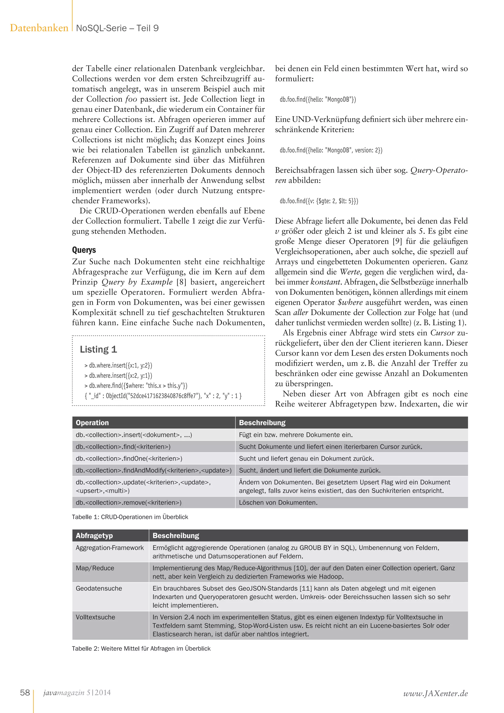 der Tabelle einer relationalen Datenbank vergleichbar.
Collections werden vor dem ersten Schreibzugriff au-
tomatisch angelegt, was in unserem Beispiel auch mit
der Collection foo passiert ist. Jede Collection liegt in
genau einer Datenbank, die wiederum ein Container für
mehrere Collections ist. Abfragen operieren immer auf
genau einer Collection. Ein Zugriff auf Daten mehrerer
Collections ist nicht möglich; das Konzept eines Joins
wie bei relationalen Tabellen ist gänzlich unbekannt.
Referenzen auf Dokumente sind über das Mitführen
der Object-ID des referenzierten Dokuments dennoch
möglich, müssen aber innerhalb der Anwendung selbst
implementiert werden (oder durch Nutzung entspre-
chender Frameworks).
Die CRUD-Operationen werden ebenfalls auf Ebene
der Collection formuliert. Tabelle 1 zeigt die zur Verfü-
gung stehenden Methoden.
Querys
Zur Suche nach Dokumenten steht eine reichhaltige
Abfragesprache zur Verfügung, die im Kern auf dem
Prinzip Query by Example [8] basiert, angereichert
um spezielle Operatoren. Formuliert werden Abfra-
gen in Form von Dokumenten, was bei einer gewissen
Komplexität schnell zu tief geschachtelten Strukturen
führen kann. Eine einfache Suche nach Dokumenten,
bei denen ein Feld einen bestimmten Wert hat, wird so
formuliert:
db.foo.find({hello: "MongoDB"})
Eine UND-Verknüpfung definiert sich über mehrere ein-
schränkende Kriterien:
db.foo.find({hello: "MongoDB", version: 2})
Bereichsabfragen lassen sich über sog. Query-Operato-
ren abbilden:
db.foo.find({v: {$gte: 2, $lt: 5}})
Diese Abfrage liefert alle Dokumente, bei denen das Feld
v größer oder gleich 2 ist und kleiner als 5. Es gibt eine
große Menge dieser Operatoren  [9] für die geläufigen
Vergleichsoperationen, aber auch solche, die speziell auf
Arrays und eingebetteten Dokumenten operieren. Ganz
allgemein sind die Werte, gegen die verglichen wird, da-
bei immer konstant. Abfragen, die Selbstbezüge innerhalb
von Dokumenten benötigen, können allerdings mit einem
eigenen Operator $where ausgeführt werden, was einen
Scan aller Dokumente der Collection zur Folge hat (und
daher tunlichst vermieden werden sollte) (z. B. Listing 1).
Als Ergebnis einer Abfrage wird stets ein Cursor zu-
rückgeliefert, über den der Client iterieren kann. Dieser
Cursor kann vor dem Lesen des ersten Dokuments noch
modifiziert werden, um z. B. die Anzahl der Treffer zu
beschränken oder eine gewisse Anzahl an Dokumenten
zu überspringen.
Neben dieser Art von Abfragen gibt es noch eine
Reihe weiterer Abfragetypen bzw. Indexarten, die wir
Listing 1
> db.where.insert({x:1, y:2})
> db.where.insert({x:2, y:1})
> db.where.find({$where: "this.x > this.y"})
{ "_id" : ObjectId("52dce4171623840876c8ffe7"), "x" : 2, "y" : 1 }
Abfragetyp Beschreibung
Aggregation-Framework Ermöglicht aggregierende Operationen (analog zu GROUB BY in SQL), Umbenennung von Feldern,
arithmetische und Datumsoperationen auf Feldern.
Map/Reduce Implementierung des Map/Reduce-Algorithmus [10], der auf den Daten einer Collection operiert. Ganz
nett, aber kein Vergleich zu dedizierten Frameworks wie Hadoop.
Geodatensuche Ein brauchbares Subset des GeoJSON-Standards [11] kann als Daten abgelegt und mit eigenen
Indexarten und Queryoperatoren gesucht werden. Umkreis- oder Bereichssuchen lassen sich so sehr
leicht implementieren.
Volltextsuche In Version 2.4 noch im experimentellen Status, gibt es einen eigenen Indextyp für Volltextsuche in
Textfeldern samt Stemming, Stop-Word-Listen usw. Es reicht nicht an ein Lucene-basiertes Solr oder
Elasticsearch heran, ist dafür aber nahtlos integriert.
Tabelle 2: Weitere Mittel für Abfragen im Überblick
Operation Beschreibung
db.<collection>.insert(<dokument>, ...) Fügt ein bzw. mehrere Dokumente ein.
db.<collection>.find(<kriterien>) Sucht Dokumente und liefert einen iterierbaren Cursor zurück.
db.<collection>.findOne(<kriterien>) Sucht und liefert genau ein Dokument zurück.
db.<collection>.findAndModify(<kriterien>,<update>) Sucht, ändert und liefert die Dokumente zurück.
db.<collection>.update(<kriterien>,<update>,
<upsert>,<multi>)
Ändern von Dokumenten. Bei gesetztem Upsert Flag wird ein Dokument
angelegt, falls zuvor keins existiert, das den Suchkriterien entspricht.
db.<collection>.remove(<kriterien>) Löschen von Dokumenten.
Tabelle 1: CRUD-Operationen im Überblick
javamagazin 5|2014
Datenbanken NoSQL-Serie – Teil 9
58 www.JAXenter.de
 