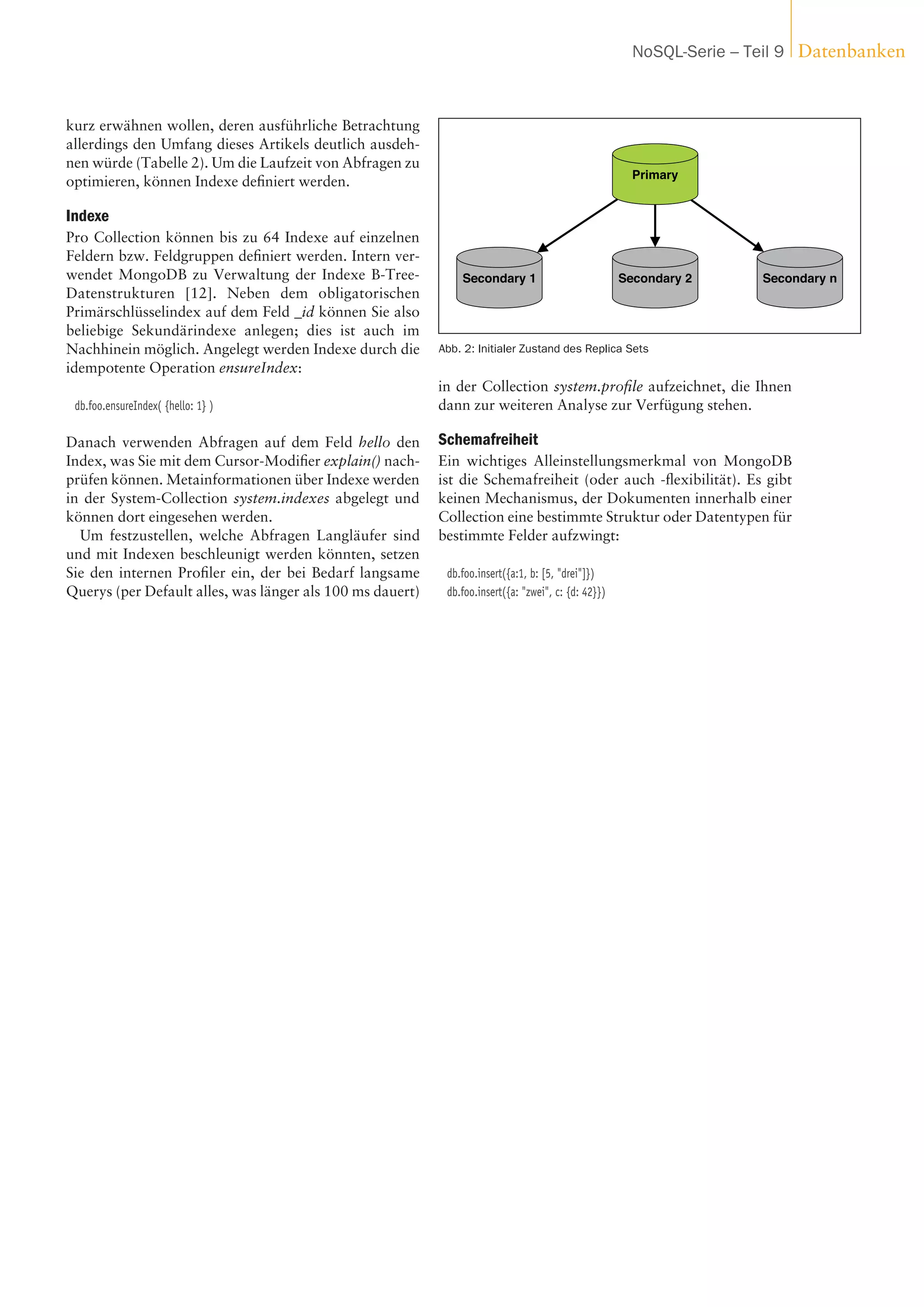 kurz erwähnen wollen, deren ausführliche Betrachtung
allerdings den Umfang dieses Artikels deutlich ausdeh-
nen würde (Tabelle 2). Um die Laufzeit von Abfragen zu
optimieren, können Indexe definiert werden.
Indexe
Pro Collection können bis zu 64 Indexe auf einzelnen
Feldern bzw. Feldgruppen definiert werden. Intern ver-
wendet MongoDB zu Verwaltung der Indexe B-Tree-
Datenstrukturen [12]. Neben dem obligatorischen
Primärschlüsselindex auf dem Feld _id können Sie also
beliebige Sekundärindexe anlegen; dies ist auch im
Nachhinein möglich. Angelegt werden Indexe durch die
idempotente Operation ensureIndex:
db.foo.ensureIndex( {hello: 1} )
Danach verwenden Abfragen auf dem Feld hello den
Index, was Sie mit dem Cursor-Modifier explain() nach-
prüfen können. Metainformationen über Indexe werden
in der System-Collection system.indexes abgelegt und
können dort eingesehen werden.
Um festzustellen, welche Abfragen Langläufer sind
und mit Indexen beschleunigt werden könnten, setzen
Sie den internen Profiler ein, der bei Bedarf langsame
Querys (per Default alles, was länger als 100 ms dauert)
in der Collection system.profile aufzeichnet, die Ihnen
dann zur weiteren Analyse zur Verfügung stehen.
Schemafreiheit
Ein wichtiges Alleinstellungsmerkmal von MongoDB
ist die Schemafreiheit (oder auch -flexibilität). Es gibt
keinen Mechanismus, der Dokumenten innerhalb einer
Collection eine bestimmte Struktur oder Datentypen für
bestimmte Felder aufzwingt:
db.foo.insert({a:1, b: [5, "drei"]})
db.foo.insert({a: "zwei", c: {d: 42}})
Primary
Secondary 1 Secondary 2 Secondary n
Abb. 2: Initialer Zustand des Replica Sets
DatenbankenNoSQL-Serie – Teil 9
Anzeige
 