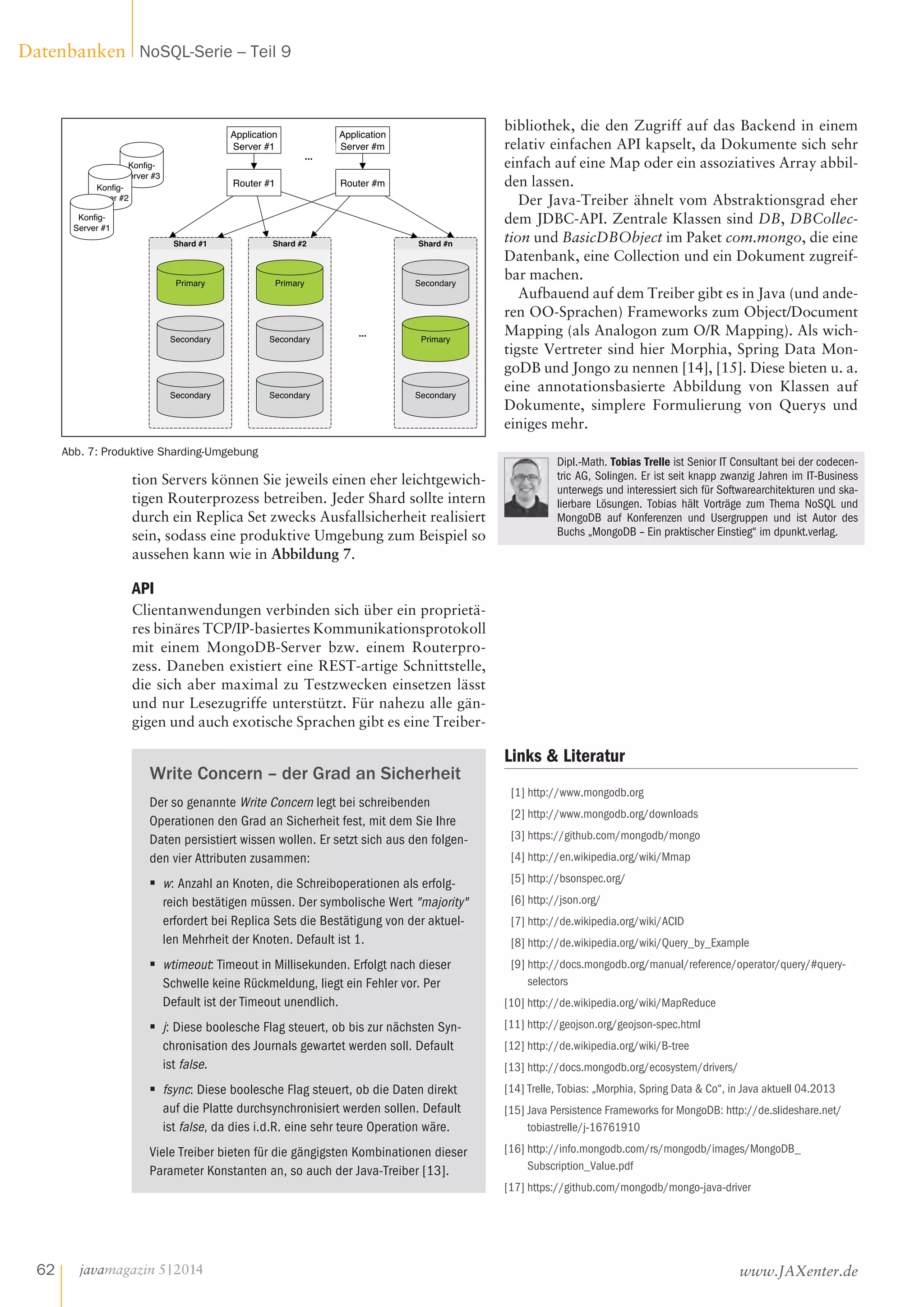 tion Servers können Sie jeweils einen eher leichtgewich-
tigen Routerprozess betreiben. Jeder Shard sollte intern
durch ein Replica Set zwecks Ausfallsicherheit realisiert
sein, sodass eine produktive Umgebung zum Beispiel so
aussehen kann wie in Abbildung 7.
API
Clientanwendungen verbinden sich über ein proprietä-
res binäres TCP/IP-basiertes Kommunikationsprotokoll
mit einem MongoDB-Server bzw. einem Routerpro-
zess. Daneben existiert eine REST-artige Schnittstelle,
die sich aber maximal zu Testzwecken einsetzen lässt
und nur Lesezugriffe unterstützt. Für nahezu alle gän-
gigen und auch exotische Sprachen gibt es eine Treiber-
Write Concern – der Grad an Sicherheit
Der so genannte Write Concern legt bei schreibenden
Operationen den Grad an Sicherheit fest, mit dem Sie Ihre
Daten persistiert wissen wollen. Er setzt sich aus den folgen-
den vier Attributen zusammen:
■■ w: Anzahl an Knoten, die Schreiboperationen als erfolg-
reich bestätigen müssen. Der symbolische Wert "majority"
erfordert bei Replica Sets die Bestätigung von der aktuel-
len Mehrheit der Knoten. Default ist 1.
■■ wtimeout: Timeout in Millisekunden. Erfolgt nach dieser
Schwelle keine Rückmeldung, liegt ein Fehler vor. Per
Default ist der Timeout unendlich.
■■ j: Diese boolesche Flag steuert, ob bis zur nächsten Syn-
chronisation des Journals gewartet werden soll. Default
ist false.
■■ fsync: Diese boolesche Flag steuert, ob die Daten direkt
auf die Platte durchsynchronisiert werden sollen. Default
ist false, da dies i.d.R. eine sehr teure Operation wäre.
Viele Treiber bieten für die gängigsten Kombinationen dieser
Parameter Konstanten an, so auch der Java-Treiber [13].
bibliothek, die den Zugriff auf das Backend in einem
relativ einfachen API kapselt, da Dokumente sich sehr
einfach auf eine Map oder ein assoziatives Array abbil-
den lassen.
Der Java-Treiber ähnelt vom Abstraktionsgrad eher
dem JDBC-API. Zentrale Klassen sind DB, DBCollec-
tion und BasicDBObject im Paket com.mongo, die eine
Datenbank, eine Collection und ein Dokument zugreif-
bar machen.
Aufbauend auf dem Treiber gibt es in Java (und ande-
ren OO-Sprachen) Frameworks zum Object/Document
Mapping (als Analogon zum O/R Mapping). Als wich-
tigste Vertreter sind hier Morphia, Spring Data Mon-
goDB und Jongo zu nennen [14], [15]. Diese bieten u. a.
eine annotationsbasierte Abbildung von Klassen auf
Dokumente, simplere Formulierung von Querys und
einiges mehr.
Dipl.-Math. Tobias Trelle ist Senior IT Consultant bei der codecen-
tric AG, Solingen. Er ist seit knapp zwanzig Jahren im IT-Business
unterwegs und interessiert sich für Softwarearchitekturen und ska-
lierbare Lösungen. Tobias hält Vorträge zum Thema NoSQL und
MongoDB auf Konferenzen und Usergruppen und ist Autor des
Buchs „MongoDB – Ein praktischer Einstieg“ im dpunkt.verlag.
Konfig-
Server #3
Shard #1
Primary
Secondary
Secondary
Shard #2
Primary
Secondary
Secondary
Shard #n
Primary
Secondary
Secondary
Konfig-
Server #2
Konfig-
Server #1
Router #1
Application
Server #1
Router #m
Application
Server #m
...
...
Abb. 7: Produktive Sharding-Umgebung
Links  Literatur
[1] http://www.mongodb.org
[2] http://www.mongodb.org/downloads
[3] https://github.com/mongodb/mongo
[4] http://en.wikipedia.org/wiki/Mmap
[5] http://bsonspec.org/
[6] http://json.org/
[7] http://de.wikipedia.org/wiki/ACID
[8] http://de.wikipedia.org/wiki/Query_by_Example
[9] http://docs.mongodb.org/manual/reference/operator/query/#query-
selectors
[10] http://de.wikipedia.org/wiki/MapReduce
[11] http://geojson.org/geojson-spec.html
[12] http://de.wikipedia.org/wiki/B-tree
[13] http://docs.mongodb.org/ecosystem/drivers/
[14] Trelle, Tobias: „Morphia, Spring Data  Co“, in Java aktuell 04.2013
[15] Java Persistence Frameworks for MongoDB: http://de.slideshare.net/
tobiastrelle/j-16761910
[16] http://info.mongodb.com/rs/mongodb/images/MongoDB_
Subscription_Value.pdf
[17] https://github.com/mongodb/mongo-java-driver
javamagazin 5|2014
Datenbanken NoSQL-Serie – Teil 9
62 www.JAXenter.de
 