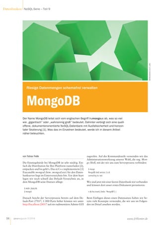 von Tobias Trelle
Die Einstiegshürde bei MongoDB ist sehr niedrig. Ein-
fach die Distribution für Ihre Plattform runterladen [2],
entpacken und los geht’s. Das in C++ implementierte [3]
Executable mongod (bzw. mongod.exe) für den Daten-
bankserver liegt im Unterverzeichnis bin. Vor dem Start
legen wir noch schnell das Default-Verzeichnis an, in
dem MongoDB seine Dateien ablegt:
$ mkdir /data/db
$ mongod
Danach horcht der Serverprozess bereits auf dem De-
fault-Port 27017, 1 000 Ports höher können wir unter
http://localhost:28017 auf ein rudimentäres Admin-GUI
zugreifen. Auf der Kommandozeile verwenden wir das
Administrationswerkzeug unserer Wahl, die sog. Mon-
go Shell, mit der wir uns zum Serverprozess verbinden:
$ mongo
MongoDB shell version: 2.4.8
connecting to: test
Wir sind jetzt mit einer leeren Datenbank test verbunden
und können dort unser erstes Dokument persistieren:
> db.foo.insert( {hello: "MongoDB"} )
Beim Einfügen dieses einen Datensatzes haben wir be-
reits viele Konzepte verwendet, die wir uns im Folgen-
den im Detail ansehen werden.
Der Name MongoDB leitet sich vom englischen Begriff humongous ab, was so viel
wie „gigantisch“ oder „wahnsinnig groß“ bedeutet. Dahinter verbirgt sich eine quell­
offene, dokumentenorientierte NoSQL-Datenbank mit Ausfallsicherheit und horizon­
taler Skalierung [1]. Was das im Einzelnen bedeutet, werde ich in diesem Artikel
näher beleuchten.
© iStockphoto.com/v_alex
Riesige Datenmengen schemafrei verwalten
MongoDB
javamagazin 5|2014
Datenbanken NoSQL-Serie – Teil 9
56 www.JAXenter.de
 