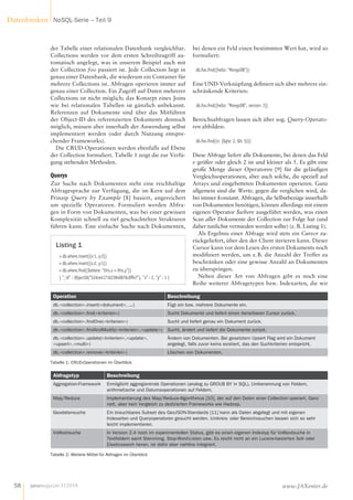 der Tabelle einer relationalen Datenbank vergleichbar.
Collections werden vor dem ersten Schreibzugriff au-
tomatisch angelegt, was in unserem Beispiel auch mit
der Collection foo passiert ist. Jede Collection liegt in
genau einer Datenbank, die wiederum ein Container für
mehrere Collections ist. Abfragen operieren immer auf
genau einer Collection. Ein Zugriff auf Daten mehrerer
Collections ist nicht möglich; das Konzept eines Joins
wie bei relationalen Tabellen ist gänzlich unbekannt.
Referenzen auf Dokumente sind über das Mitführen
der Object-ID des referenzierten Dokuments dennoch
möglich, müssen aber innerhalb der Anwendung selbst
implementiert werden (oder durch Nutzung entspre-
chender Frameworks).
Die CRUD-Operationen werden ebenfalls auf Ebene
der Collection formuliert. Tabelle 1 zeigt die zur Verfü-
gung stehenden Methoden.
Querys
Zur Suche nach Dokumenten steht eine reichhaltige
Abfragesprache zur Verfügung, die im Kern auf dem
Prinzip Query by Example [8] basiert, angereichert
um spezielle Operatoren. Formuliert werden Abfra-
gen in Form von Dokumenten, was bei einer gewissen
Komplexität schnell zu tief geschachtelten Strukturen
führen kann. Eine einfache Suche nach Dokumenten,
bei denen ein Feld einen bestimmten Wert hat, wird so
formuliert:
db.foo.find({hello: "MongoDB"})
Eine UND-Verknüpfung definiert sich über mehrere ein-
schränkende Kriterien:
db.foo.find({hello: "MongoDB", version: 2})
Bereichsabfragen lassen sich über sog. Query-Operato-
ren abbilden:
db.foo.find({v: {$gte: 2, $lt: 5}})
Diese Abfrage liefert alle Dokumente, bei denen das Feld
v größer oder gleich 2 ist und kleiner als 5. Es gibt eine
große Menge dieser Operatoren  [9] für die geläufigen
Vergleichsoperationen, aber auch solche, die speziell auf
Arrays und eingebetteten Dokumenten operieren. Ganz
allgemein sind die Werte, gegen die verglichen wird, da-
bei immer konstant. Abfragen, die Selbstbezüge innerhalb
von Dokumenten benötigen, können allerdings mit einem
eigenen Operator $where ausgeführt werden, was einen
Scan aller Dokumente der Collection zur Folge hat (und
daher tunlichst vermieden werden sollte) (z. B. Listing 1).
Als Ergebnis einer Abfrage wird stets ein Cursor zu-
rückgeliefert, über den der Client iterieren kann. Dieser
Cursor kann vor dem Lesen des ersten Dokuments noch
modifiziert werden, um z. B. die Anzahl der Treffer zu
beschränken oder eine gewisse Anzahl an Dokumenten
zu überspringen.
Neben dieser Art von Abfragen gibt es noch eine
Reihe weiterer Abfragetypen bzw. Indexarten, die wir
Listing 1
> db.where.insert({x:1, y:2})
> db.where.insert({x:2, y:1})
> db.where.find({$where: "this.x > this.y"})
{ "_id" : ObjectId("52dce4171623840876c8ffe7"), "x" : 2, "y" : 1 }
Abfragetyp Beschreibung
Aggregation-Framework Ermöglicht aggregierende Operationen (analog zu GROUB BY in SQL), Umbenennung von Feldern,
arithmetische und Datumsoperationen auf Feldern.
Map/Reduce Implementierung des Map/Reduce-Algorithmus [10], der auf den Daten einer Collection operiert. Ganz
nett, aber kein Vergleich zu dedizierten Frameworks wie Hadoop.
Geodatensuche Ein brauchbares Subset des GeoJSON-Standards [11] kann als Daten abgelegt und mit eigenen
Indexarten und Queryoperatoren gesucht werden. Umkreis- oder Bereichssuchen lassen sich so sehr
leicht implementieren.
Volltextsuche In Version 2.4 noch im experimentellen Status, gibt es einen eigenen Indextyp für Volltextsuche in
Textfeldern samt Stemming, Stop-Word-Listen usw. Es reicht nicht an ein Lucene-basiertes Solr oder
Elasticsearch heran, ist dafür aber nahtlos integriert.
Tabelle 2: Weitere Mittel für Abfragen im Überblick
Operation Beschreibung
db.<collection>.insert(<dokument>, ...) Fügt ein bzw. mehrere Dokumente ein.
db.<collection>.find(<kriterien>) Sucht Dokumente und liefert einen iterierbaren Cursor zurück.
db.<collection>.findOne(<kriterien>) Sucht und liefert genau ein Dokument zurück.
db.<collection>.findAndModify(<kriterien>,<update>) Sucht, ändert und liefert die Dokumente zurück.
db.<collection>.update(<kriterien>,<update>,
<upsert>,<multi>)
Ändern von Dokumenten. Bei gesetztem Upsert Flag wird ein Dokument
angelegt, falls zuvor keins existiert, das den Suchkriterien entspricht.
db.<collection>.remove(<kriterien>) Löschen von Dokumenten.
Tabelle 1: CRUD-Operationen im Überblick
javamagazin 5|2014
Datenbanken NoSQL-Serie – Teil 9
58 www.JAXenter.de
 