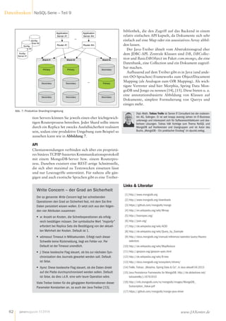 tion Servers können Sie jeweils einen eher leichtgewich-
tigen Routerprozess betreiben. Jeder Shard sollte intern
durch ein Replica Set zwecks Ausfallsicherheit realisiert
sein, sodass eine produktive Umgebung zum Beispiel so
aussehen kann wie in Abbildung 7.
API
Clientanwendungen verbinden sich über ein proprietä-
res binäres TCP/IP-basiertes Kommunikationsprotokoll
mit einem MongoDB-Server bzw. einem Routerpro-
zess. Daneben existiert eine REST-artige Schnittstelle,
die sich aber maximal zu Testzwecken einsetzen lässt
und nur Lesezugriffe unterstützt. Für nahezu alle gän-
gigen und auch exotische Sprachen gibt es eine Treiber-
Write Concern – der Grad an Sicherheit
Der so genannte Write Concern legt bei schreibenden
Operationen den Grad an Sicherheit fest, mit dem Sie Ihre
Daten persistiert wissen wollen. Er setzt sich aus den folgen-
den vier Attributen zusammen:
■■ w: Anzahl an Knoten, die Schreiboperationen als erfolg-
reich bestätigen müssen. Der symbolische Wert "majority"
erfordert bei Replica Sets die Bestätigung von der aktuel-
len Mehrheit der Knoten. Default ist 1.
■■ wtimeout: Timeout in Millisekunden. Erfolgt nach dieser
Schwelle keine Rückmeldung, liegt ein Fehler vor. Per
Default ist der Timeout unendlich.
■■ j: Diese boolesche Flag steuert, ob bis zur nächsten Syn-
chronisation des Journals gewartet werden soll. Default
ist false.
■■ fsync: Diese boolesche Flag steuert, ob die Daten direkt
auf die Platte durchsynchronisiert werden sollen. Default
ist false, da dies i.d.R. eine sehr teure Operation wäre.
Viele Treiber bieten für die gängigsten Kombinationen dieser
Parameter Konstanten an, so auch der Java-Treiber [13].
bibliothek, die den Zugriff auf das Backend in einem
relativ einfachen API kapselt, da Dokumente sich sehr
einfach auf eine Map oder ein assoziatives Array abbil-
den lassen.
Der Java-Treiber ähnelt vom Abstraktionsgrad eher
dem JDBC-API. Zentrale Klassen sind DB, DBCollec-
tion und BasicDBObject im Paket com.mongo, die eine
Datenbank, eine Collection und ein Dokument zugreif-
bar machen.
Aufbauend auf dem Treiber gibt es in Java (und ande-
ren OO-Sprachen) Frameworks zum Object/Document
Mapping (als Analogon zum O/R Mapping). Als wich-
tigste Vertreter sind hier Morphia, Spring Data Mon-
goDB und Jongo zu nennen [14], [15]. Diese bieten u. a.
eine annotationsbasierte Abbildung von Klassen auf
Dokumente, simplere Formulierung von Querys und
einiges mehr.
Dipl.-Math. Tobias Trelle ist Senior IT Consultant bei der codecen-
tric AG, Solingen. Er ist seit knapp zwanzig Jahren im IT-Business
unterwegs und interessiert sich für Softwarearchitekturen und ska-
lierbare Lösungen. Tobias hält Vorträge zum Thema NoSQL und
MongoDB auf Konferenzen und Usergruppen und ist Autor des
Buchs „MongoDB – Ein praktischer Einstieg“ im dpunkt.verlag.
Konfig-
Server #3
Shard #1
Primary
Secondary
Secondary
Shard #2
Primary
Secondary
Secondary
Shard #n
Primary
Secondary
Secondary
Konfig-
Server #2
Konfig-
Server #1
Router #1
Application
Server #1
Router #m
Application
Server #m
...
...
Abb. 7: Produktive Sharding-Umgebung
Links  Literatur
[1] http://www.mongodb.org
[2] http://www.mongodb.org/downloads
[3] https://github.com/mongodb/mongo
[4] http://en.wikipedia.org/wiki/Mmap
[5] http://bsonspec.org/
[6] http://json.org/
[7] http://de.wikipedia.org/wiki/ACID
[8] http://de.wikipedia.org/wiki/Query_by_Example
[9] http://docs.mongodb.org/manual/reference/operator/query/#query-
selectors
[10] http://de.wikipedia.org/wiki/MapReduce
[11] http://geojson.org/geojson-spec.html
[12] http://de.wikipedia.org/wiki/B-tree
[13] http://docs.mongodb.org/ecosystem/drivers/
[14] Trelle, Tobias: „Morphia, Spring Data  Co“, in Java aktuell 04.2013
[15] Java Persistence Frameworks for MongoDB: http://de.slideshare.net/
tobiastrelle/j-16761910
[16] http://info.mongodb.com/rs/mongodb/images/MongoDB_
Subscription_Value.pdf
[17] https://github.com/mongodb/mongo-java-driver
javamagazin 5|2014
Datenbanken NoSQL-Serie – Teil 9
62 www.JAXenter.de
 