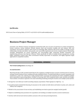 Joel Brooks
3692 Gracia Paseo  Spring Valley, CA 91977  (619)241-6247 joelbrooks@ymail.com
Business Project Manager
Innovative and effective business management professional with over 22 years of experience in project management,
human resources, various database network systems, stock and inventory tracking and cost analysis, sales and
acquisitions and business solutions. State-of-the-art technology skills combined with proven ability to manage account
relationships, develop and deliver sales growth, and successfully implement and oversee complex projects. Outstanding
strategist distinguished for proven leadership and team-building skills, conducting detailed evaluations and
implementing processes that improve efficiency. Noted specifically for skills in multiple project management, creating
highly competitive product lines, office environment friendly supervision of employees, and highly organized target
approaches in competitive markets.
PROFESSIONAL EXPERIENCE
The Virtual Lending Source, San Diego, CA
AccountExecutive-
Reporting directly to CEO, provided leadership for five employees, multiple business accounts and thousands of contacts;
manage network database of pre-existing and newly established clients. Provided leadership on accounts acquisitions and
maintenance, wrote new contracts for newly acquired clients, procured and contacted new leads. Completed multiple
deals responsible for generating millions of dollars in financing, with 100% completed within scope, schedule and budget.
Team member of business expansion into social networking marketing moving the business into multiple project phases.
 Average four new clients per month exceeding company expectations. Ticket tag kept at a high buy – in.
 Successful projects included the financing of consumers in the market via both clients and lenders in prime, sub- prime and
military loan categories.
 Worked in the procurement of new territory and establishing new leads to generate marginal market growth.
 Helped in establishing team procedures for acquisitions and working on multiple executive accounts maintenance.
 Interface with internal and external auditors accounts in the auto loan processing business.
 