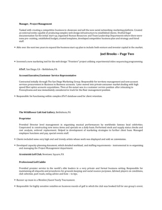 Manager, ProjectManagement
Tasked with creating a competitive business to showcase and sell the new social networking marketing platform. Created
an externalentity capable of producing complex web design infrastructure to established clients. Drafted legal
documentation for the initial start-up,organized Human Resources and Team Leadership Departments where there were
none pre- existing, established budget,created templates, developed competitive business plan and strategy and hired
staff.
 Able over the next two years to expand the business start-up plan to include both venture and investor capital in the market.
Joel Brooks – Page Two

 Invented a new marketing tool for the web design “Frontiers” project utilizing experimentalvideo sequencing programming.
ATnT, San Diego, CA – Bethlehem,PA
AccountExecutive/Customer Service Representative
Contracted initially through The San Diego Marketing Group. Responsible for territory management and newaccount
services procurement in Business to Business accounts. Later moved into private consumer market dealing with high
speed fiber optics accounts acquisitions. Then at the outset was in a customer service position after relocating to
Pennsylvania and was immediately considered in track for the floor management position.
 Responsible for functioning within complex ATnT database used for client retention.
The Wildflower CaféAnd Gallery, Bethlehem,PA
Proprietor
Provided Director level management in organizing musical performances by worldwide famous local celebrities.
Cooperated in constructing new menu items and specials on a daily basis. Performed stock and supply status checks and
cost analysis, ordered replacement. Helped in development of marketing strategies to further client base. Managed
employee functions and pay, special events staff.
 Clients included some very high end and trendy artists whose work was displayed and sold on commission.
 Developed capacity-planning document, which detailed workload, and staffing requirements - instrumental in re-organizing
and managing the Project Management department.
Aronimink Golf Club,Newtown Square,PA
Professional Golf Caddie
Provided premier service to the world’s elite leaders in a very private and formal business setting. Responsible for
maintaining all etiquette and procedures for grounds keeping and social nuance purposes. Advised players on conditions,
club selection, putt reads, swing advice and how – to tips.
 Runner up team in a Member/Guest Yearly Tournament.
 Responsible for highly sensitive notables on business rounds of golf in which the club was booked full for one group’s event.
 