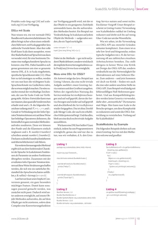 Scala DSL für OSGi-Entwicklung Java Core



Projekts scala-lang-osgi [10] auf scala-          zur Verfügung gestellt wird, mit der er                ting-Service nutzen und sonst nichts.
tools.org [11] zur Verfügung.                     das Objekt in ein geeignetes Zielobjekt                Ein kleiner Vorgriff: Unser Beispiel er-
                                                  umwandeln kann, das die aufzurufen-                    scheint in Listing 4 unter Verwendung
DSLs mit Scala                                    den Methoden besitzt. Ein Beispiel zur                 von ScalaModules radikal im Umfang
Nun wissen wir, wie wir normale OSGi              Verdeutlichung: In Scala kann auf jedem                reduziert und dreht sich bis auf wenig
Bundles mit Scala entwickeln können. Das          Objekt die Methode -> aufgerufen wer-                  Glue-Code nur um das Wesentliche.
allein bringt sicher schon einen ordentli-        den, die ein Tupel zurückgibt:                             Wie wir sehen, ist die Verwendung
chen Mehrwert, weil Scala gegenüber Java                                                                 des OSGi API aus zweierlei Gründen
zahlreiche Vorteile bietet. Aber ihre volle       scala> val tupel = "a" -> 1                            mitunter kompliziert. Zum einen ist es
                                                  tupel: (java.lang.String, Int) = (a,1)
Kraft kann Scala dann ausspielen, wenn                                                                   sehr low-level und feingranular, sodass
ihre Skalierbarkeit auf Sprachniveau dazu                                                                typische Aufgaben wie z. B. die Service-
verwendet wird, für eine bestimmte Do-            Dabei ist die Methode -> gar nicht auf je-             nutzung oft aus zahlreichen einzelnen
mäne eine maßgeschneiderte Sprache zu             dem Objekt definiert, sondern wird durch               Arbeitsschritten bestehen. Das stellt
kreieren: eine DSL. Dabei handelt es sich         die implizite Konvertierungsfunktion sca-              übrigens in keiner Weise eine Kritik
genau genommen um eine so genannte                la.Predef.any2ArrowAssoc ermöglicht.                   am Design des OSGi API dar, sondern
interne DSL, d. h. in Scala eingebettete,                                                                verdeutlicht nur die Notwendigkeit für
spezifische Sprachkonstrukte [12]. Ohne           Wozu eine DSL für OSGi?                                Abstraktionen auf einer höheren Ebe-
hier zu tief einsteigen zu wollen, werden         Als Antwort möge das Java-Beispiel aus                 ne. Zum anderen – und jetzt kommen
wir uns nun kurz die wichtigsten Scala-           Listing 3 dienen, das eine recht triviale              wir doch zur Kritik – finden wir auch
Sprachmerkmale ins Gedächtnis rufen,              Aufgabe ausführt: einen Greeting-Ser-                  die eine oder andere unschöne Stelle im
die so etwas möglich machen. Da wäre zu-          vice nutzen und den Grußtext ausgeben.                 OSGi API. Zum Beispiel wird häufig mit
nächst einmal der reichhaltige Zeichen-           Neben der eigentlichen Nutzung des                     fehleranfälligen Null-Referenzen gear-
satz, der uns für Scala-Code zur Verfü-           Service wird eine ServiceReference bezo-               beitet. Und aus Kompatibilitätsgrün-
gung steht. Als Java-Entwickler kann man          gen und auf null geprüft, davon der Ser-               den werden keine Generics verwendet,
nur staunen, dass quasi alle Sonderzeichen        vice bezogen und wieder auf null geprüft               dafür aber „steinzeitliche“ Dictionaries
erlaubt sind und z. B. die folgenden Be-          und abschließend die ServiceReference                  statt Maps. Hier kann nun Scala in die
zeichner zulässig sind: ??, ++, --, <=, und ::.   wieder freigegeben. Das ist ohne Zweifel               Bresche springen, um diese Komplexität
Gerade in Verbindung mit der Infix Ope-           jede Menge Code, der auch ein erhebli-                 zu reduzieren und somit die OSGi-Ent-
rator Notation können wir auf diese Weise         ches Fehlerpotenzial birgt. Und das alles,             wicklung zu vereinfachen. Vorhang auf
fast beliebige Operatoren definieren, die         bloß um eine doch recht triviale Aufgabe               für ScalaModules!
letztendlich in ganz normalen Methoden-           auszuführen.
aufrufen resultieren. Denn wir können                 Wie kann eine DSL hier helfen? Ganz                ScalaModules by Example
den Punkt und die Klammern einfach                einfach, indem Sie uns Programmierern                  Die folgenden Beispiele drehen sich um
weglassen und z. B. number1/number2               ermöglicht, genau das und nur das zu                   einen Greeting-Service mit den Metho-
schreiben anstatt number1./(number2).             tun, was wir vorhaben, d. h. den Gree-                 den welcome und goodbye:
Das kann zu deutlich ausdrucksstärkerem
und übersichtlicherem Code führen.
     Ein weiteres herausragendes Merkmal              Listing 1                                                    Listing 3
                                                      package org.scalamodules.demo.hello.internal                 ServiceReference ref = ctx.getServiceReference
ergibt sich aus dem funktionalen Charak-                                                                             (Greeting.class.getName());
ter der Sprache: In Scala können Funktio-             import org.osgi.framework._                                  if (ref != null) {
nen als Parameter an andere Funktionen                                                                               try {
übergeben werden. Zusammen mit der                    class Activator extends BundleActivator {                        Object srv = ctx.getService(ref);
                                                                                                                       Greeting grt = (Greeting) srv;
erwähnten Infix Operator Notation kön-
                                                       override def start(ctx: BundleContext) {                        if (grt != null) {
nen auf diese Weise Strukturen geschaffen               println(”Hello!“)                                                System.out.println(grt.welcome());
werden, die sich wie ein natürlicher Be-               }                                                               }
standteil des Sprachwortschatzes anfüh-                                                                              } finally {
len, z. B. val list2 = list map { x => x+1 }.          override def stop(ctx: BundleContext) {                         ctx.ungetService(ref);
                                                        println(”Good-bye!“)                                         }
     Last but not least seien Implicit Con-            }                                                           }
versions genannt, ein ganz besonders                  }
mächtiges Feature. Damit kann sozu-
sagen passend gemacht werden, was                     Listing 2                                                    Listing 4
zunächst nicht passt. Dadurch wird un-                Manifest-Version: 1.0                                        ctx getOne classOf[Greeting] andApply {
ter anderem ermöglicht, auf einem Ob-                 Bundle-ManifestVersion: 2                                     grt => println(grt.welcome)
                                                      Bundle-SymbolicName: org.scalamodules.demo.hello             }
jekt Methoden aufzurufen, die auf dem
                                                      Bundle-Version: 1.0.0
Objekt gar nicht existieren, sofern dem               Bundle-Activator: org.scalamodules...Activator
Compiler eine Konvertierungsfunktion




www.JAXenter.de                                                                                                                javamagazin 8|2009 19
 