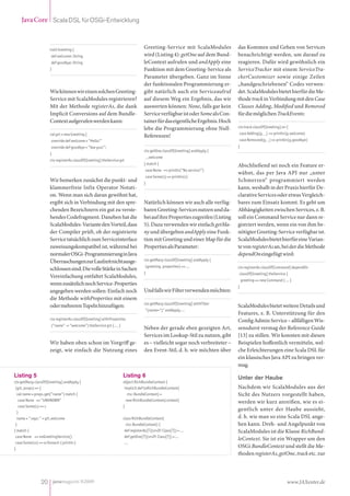 Java Core Scala DSL für OSGi-Entwicklung



                     trait Greeting {
                                                                                   Greeting-Service mit ScalaModules            das Kommen und Gehen von Services
                      def welcome: String                                          wird (Listing 4): getOne auf dem Bund-       benachrichtigt werden, um darauf zu
                      def goodbye: String                                          leContext aufrufen und andApply eine         reagieren. Dafür wird gewöhnlich ein
                     }                                                             Funktion mit dem Greeting-Service als        ServiceTracker mit einem ServiceTra-
                                                                                   Parameter übergeben. Ganz im Sinne           ckerCustomizer sowie einige Zeilen
                                                                                   der funktionalen Programmierung er-          „handgeschriebenen“ Codes verwen-
                     Wie können wir einen solchen Greeting-                        gibt natürlich auch ein Serviceaufruf        det. ScalaModules bietet hierfür die Me-
                     Service mit ScalaModules registrieren?                        auf diesem Weg ein Ergebnis, das wir         thode track in Verbindung mit den Case
                     Mit der Methode registerAs, die dank                          auswerten können: None, falls gar kein       Classes Adding, Modified und Removed
                     Implicit Conversions auf dem Bundle-                          Service verfügbar ist oder Some als Con-     für die möglichen TrackEvents:
                     Context aufgerufen werden kann:                               tainer für das eigentliche Ergebnis. Hoch
                                                                                   lebe die Programmierung ohne Null-           ctx track classOf[Greeting] on {
                     val grt = new Greeting {                                                                                   case Adding(g, _) => println(g.welcome)
                                                                                   Referenzen!
                      override def welcome = "Hello!"                                                                           case Removed(g, _) => println(g.goodbye)
                      override def goodbye = "See you!";                                                                        }
                                                                                   ctx getOne classOf[Greeting] andApply {
                     }
                                                                                   _.welcome
                     ctx registerAs classOf[Greeting] theService grt
                                                                                   } match {                                    Abschließend sei noch ein Feature er-
                                                                                   case None => println(“No service!”)
                                                                                                                                wähnt, das per Java API nur „unter
                                                                                   case Some(s) => println(s)
                     Wir bemerken zunächst die punkt- und                          }
                                                                                                                                Schmerzen“ programmiert werden
                     klammerfreie Infix Operator Notati-                                                                        kann, weshalb in der Praxis hierfür De-
                     on. Wenn man sich daran gewöhnt hat,                                                                       clarative Services oder etwas Vergleich-
                     ergibt sich in Verbindung mit den spre-                       Natürlich können wir auch alle verfüg-       bares zum Einsatz kommt. Es geht um
                     chenden Bezeichnern ein gut zu verste-                        baren Greeting-Services nutzen und da-       Abhängigkeiten zwischen Services, z. B.
                     hendes Codefragment. Daneben hat die                          bei auf ihre Properties zugreifen (Listing   soll ein Command Service nur dann re-
                     ScalaModules-Variante den Vorteil, dass                       5). Dazu verwenden wir einfach getMa-        gistriert werden, wenn ein von ihm be-
                     der Compiler prüft, ob der registrierte                       ny und übergeben andApply eine Funk-         nötigter Greeting-Service verfügbar ist.
                     Service tatsächlich zum Serviceinterface                      tion mit Greeting und einer Map für die      ScalaModules bietet hierfür eine Varian-
                     zuweisungskompatibel ist, während bei                         Properties als Parameter:                    te von registerAs an, bei der die Methode
                     normaler OSGi-Programmierung in Java                                                                       dependOn eingefügt wird:
                     Überraschungen zur Laufzeit nicht ausge-                      ctx getMany classOf[Greeting] andApply {
                                                                                   (greeting, properties) => ...                ctx registerAs classOf[Command] dependOn
                     schlossen sind. Die volle Stärke in Sachen
                                                                                   }                                            classOf[Greeting] theService {
                     Vereinfachung entfaltet ScalaModules,
                                                                                                                                    greeting => new Command { ... }
                     wenn zusätzlich noch Service-Properties
                                                                                                                                }
                     angegeben werden sollen: Einfach noch                         Und falls wir Filter verwenden möchten:
                     die Methode withProperties mit einem
                                                                                   ctx getMany classOf[Greeting] withFilter
                     oder mehreren Tupeln hinzufügen:                                                                           ScalaModules bietet weitere Details und
                                                                                   "(name=*)" andApply ...
                                                                                                                                Features, z. B. Unterstützung für den
                     ctx registerAs classOf[Greeting] withProperties                                                            Config Admin Service – allfälligen Wis-
                      (“name” -> “welcome”) theService grt { ... }
                                                                                   Neben der gerade eben gezeigten Art,         sensdurst vermag der Reference Guide
                                                                                   Services im Lookup-Stil zu nutzen, gibt      [13] zu stillen. Wir konnten mit diesen
                     Wir haben oben schon im Vorgriff ge-                          es – vielleicht sogar noch verbreiteter –    Beispielen hoffentlich vermitteln, wel-
                     zeigt, wie einfach die Nutzung eines                          den Event-Stil, d. h. wir möchten über       che Erleichterungen eine Scala DSL für
                                                                                                                                ein klassisches Java API zu bringen ver-
                                                                                                                                mag.
Listing 5                                                            Listing 6                                                  Unter der Haube
ctx getMany classOf[Greeting] andApply {                             object RichBundleContext {
 (grt, props) => {                                                    implicit def toRichBundleContext(                         Nachdem wir ScalaModules aus der
  val name = props.get(”name“) match {                                  ctx: BundleContext) =                                   Sicht des Nutzers vorgestellt haben,
   case None => ”UNKNOWN“                                              new RichBundleContext(context)                           werden wir kurz anreißen, wie es ei-
   case Some(s) => s                                                 }
                                                                                                                                gentlich unter der Haube aussieht,
  }
  name + ” says: ” + grt.welcome                                     class RichBundleContext(                                   d. h. wie man so eine Scala DSL ange-
 }                                                                     ctx: BundleContext) {                                    hen kann. Dreh- und Angelpunkt von
} match {                                                             def registerAs[T](srvIf: Class[T]) = ...                  ScalaModules ist die Klasse RichBund-
 case None => noGreetingService()                                     def getOne[T](srvIf: Class[T]) = ...
                                                                                                                                leContext. Sie ist ein Wrapper um den
 case Some(ss) => ss foreach { println }                              ...
}
                                                                                                                                OSGi BundleContext und stellt die Me-
                                                                                                                                thoden registerAs, getOne, track etc. zur




                20 javamagazin 8|2009                                                                                                                           www.JAXenter.de
 